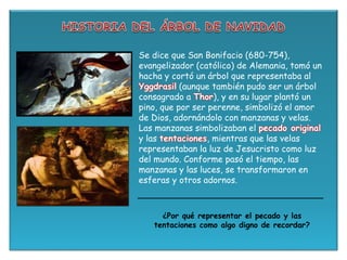 Se dice que San Bonifacio (680-754),
evangelizador (católico) de Alemania, tomó un
hacha y cortó un árbol que representaba al
Yggdrasil (aunque también pudo ser un árbol
consagrado a Thor), y en su lugar plantó un
pino, que por ser perenne, simbolizó el amor
de Dios, adornándolo con manzanas y velas.
Las manzanas simbolizaban el pecado original
y las tentaciones, mientras que las velas
representaban la luz de Jesucristo como luz
del mundo. Conforme pasó el tiempo, las
manzanas y las luces, se transformaron en
esferas y otros adornos.
¿Por qué representar el pecado y las
tentaciones como algo digno de recordar?
 