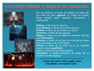 Para los nórdicos, el mundo del hombre era nada más
una rama del gran Yggdrasil, el fresno del mundo.
Nueve mundos posee Yggdrasil, mencionados a
continuación:
Helheim, el Reino de los muertos.
Svartálfaheim, el Reino de los elfos oscuros
Niflheim, el Reino de las nieblas y el terror.
Jötunheim, el Reino de los gigantes.
Midgard, el Reino de los Hombres (también conocido
como Mannaheim).
Vanaheim, el Reino de los Vanir (la tribu de los dioses
de la naturaleza y de la fertilidad).
Alfheim, el Reino de los elfos de la Luz (también
conocido como Ljusalfheim).
Asgard, el Reino de los Dioses (Aesir).
Muspelheim, el mundo primordial de fuego, allí se
encuentra el Ginnungagap.
¿Crees que estos reinos pueden estar
relacionados con nuestro Dios?...
 