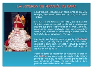 Se estima que Nicolás de Bari nació cerca del año 280
en Myra, una Ciudad del Distrito de Licia, en la actual
Turquía.
Era hijo de una familia acomodada y creció bajo los
tirantes deseos de sus padres. Su padre deseaba que
siguiera sus pasos comerciales en el Mar Adriático,
mientras su madre pretendía que fuera sacerdote
como su tío, el obispo de Mira (antigua ciudad licia de
la Anatolia Egea, actualmente Turquía).
Su relación con los niños nace en una de las historias
que indica que alguien acuchilló a varios niños,
entonces el santo rezó por ellos y obtuvo su curación
casi inmediata. Pero además, Nicolás tenía especial
inclinación por los niños.
Su mítica fama de repartidor de obsequios se basa en
otra historia, que cuenta que un empobrecido hombre
padre de tres hijas, no podía casarlas por no tener la
dote necesaria, al carecer las muchachas de la dote
parecían condenadas a ser "solteronas".
 