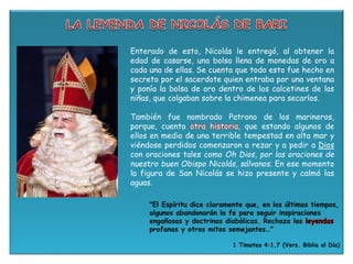 Enterado de esto, Nicolás le entregó, al obtener la
edad de casarse, una bolsa llena de monedas de oro a
cada una de ellas. Se cuenta que todo esto fue hecho en
secreto por el sacerdote quien entraba por una ventana
y ponía la bolsa de oro dentro de los calcetines de las
niñas, que colgaban sobre la chimenea para secarlos.
También fue nombrado Patrono de los marineros,
porque, cuenta otra historia, que estando algunos de
ellos en medio de una terrible tempestad en alta mar y
viéndose perdidos comenzaron a rezar y a pedir a Dios
con oraciones tales como Oh Dios, por las oraciones de
nuestro buen Obispo Nicolás, sálvanos. En ese momento
la figura de San Nicolás se hizo presente y calmó las
aguas.
"El Espíritu dice claramente que, en los últimos tiempos,
algunos abandonarán la fe para seguir inspiraciones
engañosas y doctrinas diabólicas. Rechaza las leyendas
profanas y otros mitos semejantes…"
1 Timoteo 4:1,7 (Vers. Biblia al Día)
 
