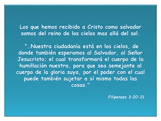 Los que hemos recibido a Cristo como salvador
somos del reino de los cielos mas allá del sol.
"…Nuestra ciudadanía está en los cielos, de
donde también esperamos al Salvador, al Señor
Jesucristo; el cual transformará el cuerpo de la
humillación nuestra, para que sea semejante al
cuerpo de la gloria suya, por el poder con el cual
puede también sujetar a sí mismo todas las
cosas."
Filipenses 3:20-21
 