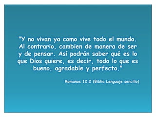"Y no vivan ya como vive todo el mundo.
Al contrario, cambien de manera de ser
y de pensar. Así podrán saber qué es lo
que Dios quiere, es decir, todo lo que es
bueno, agradable y perfecto."
Romanos 12:2 (Biblia Lenguaje sencillo)
 