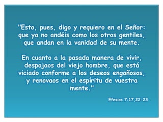 "Esto, pues, digo y requiero en el Señor:
que ya no andéis como los otros gentiles,
que andan en la vanidad de su mente.
En cuanto a la pasada manera de vivir,
despojaos del viejo hombre, que está
viciado conforme a los deseos engañosos,
y renovaos en el espíritu de vuestra
mente."
Efesios 7:17,22-23
 