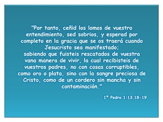 "Por tanto, ceñid los lomos de vuestro
entendimiento, sed sobrios, y esperad por
completo en la gracia que se os traerá cuando
Jesucristo sea manifestado;
sabiendo que fuisteis rescatados de vuestra
vana manera de vivir, la cual recibisteis de
vuestros padres, no con cosas corruptibles,
como oro o plata, sino con la sangre preciosa de
Cristo, como de un cordero sin mancha y sin
contaminación."
1ª Pedro 1:13,18-19
 