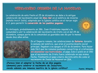 La celebración de esta fiesta el 25 de diciembre se debe a la antigua
celebración del nacimiento anual del dios-Sol en el solsticio de invierno
(natalis invicti Solis), adaptada por la Iglesia católica en el tercer siglo
d. C. para permitir la conversión de los pueblos paganos.
En Antioquía, probablemente en 386, Juan Crisóstomo impulsó a la
comunidad a unir la celebración del nacimiento de Cristo con el del 25 de
diciembre, aunque parte de la comunidad ya guardaba ese día por lo menos
desde diez años antes.
Fuente: Wikipedia
¿Parece bien el adoptar la fecha de un dios pagano
(demonio) para celebrar el nacimiento de Jesucristo,
siendo además una inmensa mentira de la iglesia católica?
En el Imperio romano, las celebraciones de Saturno durante
la semana del solsticio, que eran el acontecimiento social
principal, llegaban a su apogeo el 25 de diciembre. Para hacer
más fácil que los romanos pudiesen convertirse al cristianismo
sin abandonar sus festividades, el papa Julio I pidió en el 350
que el nacimiento de Cristo fuera celebrado en esa misma
fecha, finalmente el papa Liberio decreta este día como el
nacimiento de Jesús de Nazaret en 354.
 