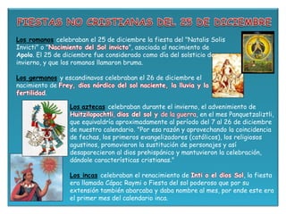 Los romanos celebraban el 25 de diciembre la fiesta del "Natalis Solis
Invicti" o "Nacimiento del Sol invicto", asociada al nacimiento de
Apolo. El 25 de diciembre fue considerado como día del solsticio de
invierno, y que los romanos llamaron bruma.
Los germanos y escandinavos celebraban el 26 de diciembre el
nacimiento de Frey, dios nórdico del sol naciente, la lluvia y la
fertilidad.
Los aztecas celebraban durante el invierno, el advenimiento de
Huitzilopochtli, dios del sol y de la guerra, en el mes Panquetzaliztli,
que equivaldría aproximadamente al período del 7 al 26 de diciembre
de nuestro calendario. "Por esa razón y aprovechando la coincidencia
de fechas, los primeros evangelizadores (católicos), los religiosos
agustinos, promovieron la sustitución de personajes y así
desaparecieron al dios prehispánico y mantuvieron la celebración,
dándole características cristianas."
Los incas celebraban el renacimiento de Inti o el dios Sol, la fiesta
era llamada Cápac Raymi o Fiesta del sol poderoso que por su
extensión también abarcaba y daba nombre al mes, por ende este era
el primer mes del calendario inca.
 