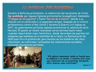 Durante la Reforma protestante, la celebración del nacimiento de Cristo
fue prohibida por algunas Iglesias protestantes (evangélicas), llamándola
"Trampas de los papistas" y hasta "Garras de la bestia", debido a su
relación con el catolicismo y el paganismo antiguo. Después de la victoria
parlamentaria contra el Rey Carlos I durante la Guerra civil inglesa en
1647, los gobernantes puritanos ingleses prohibieron la celebración de la
Navidad. El pueblo se rebeló realizando varios motines hasta tomar
ciudades importantes como Canterbury, donde decoraban las puertas con
eslóganes que hablaban de la santidad de la fiesta. La Restauración de
1660 puso fin a la prohibición, pero muchos de los miembros del clero
reformista, no conformes, rechazaban las celebraciones navideñas,
utilizando argumentos puritanos.
"¡Oh gálatas insensatos! ¿quién os fascinó para
no obedecer a la verdad, a vosotros ante cuyos
ojos Jesucristo fue ya presentado claramente
entre vosotros como crucificado?"
Gálatas 3:1
 
