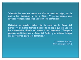 "Cuando los que no creen en Cristo ofrecen algo, se lo
dan a los demonios y no a Dios. ¡Y yo no quiero que
ustedes tengan nada que ver con los demonios!
Ustedes no pueden beber de la copa en la Cena del
Señor, y al mismo tiempo beber de la copa que se usa en
las ceremonias donde se honra a los demonios. Tampoco
pueden participar en la Cena del Señor y al mismo tiempo
en las fiestas para los demonios."
1ª Corintios 10:20-21
(Biblia Lenguaje Sencillo)
 