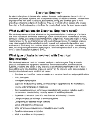 Electrical Engineer
An electrical engineer is the one who designs, develops, and supervises the production of
equipment, processes, systems, and subsystems that rely on electricity to work. The electrical
engineer works with items like circuits, transformers, wiring, and electrical parts to meet
project specifications and project deadlines. They are involved with all aspects of a project,
from start to finish, often acting not only as the creative lead, but as the team leader as well.
What qualifications do Electrical Engineers need?
Electrical engineers must have a bachelor’s degree with study in a broad range of subjects
that focus not only on electronics and design, but on communication, mathematics, the arts,
computer science, general business management, and physics. A graduate degree is highly
recommended for the electrical engineer with leadership aspirations. An electrical engineer
must have analytical ability and also the ability to work both independently and in a team
environment. Particularly important are advanced computer skills and project management
skills, including management of multiple projects. Those who plan to teach at the university
level or work in research must have a PhD.
What type of tasks is involved with Electrical
Engineering?
Electrical engineers are creators, planners, designers, and managers. They work with
products like restaurant equipment, electronics, industrial equipment, communications
systems, weapons, and power. In any one day, an electrical engineer might do all of these
tasks at the same time. Electrical engineers can rely on the following tasks being included in
their job description at some point in their career:
• Anticipate and identify a customers needs and translate them into design specifications
• Build prototypes
• Manage multiple projects
• Supervise the budgeting, testing, and releasing of equipment into the marketplace.
• Identify and monitor project milestones
• Communicate equipment performance expectations to suppliers including quality,
performance, manufacturing, capacity, system fit and life cycle costs
• Supervise construction plans and specifications and draw up contracts
• Design and produce drawings of electrical systems
• Using computer-assisted design software
• Select and recommend materials
• Write performance requirements, instructions, and reports
• Develop maintenance schedules
• Work in a problem solving capacity
 