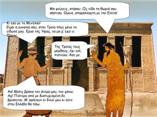 Μη φεύγεις, στάσου. Ως είδα τη θωριά σου σάστισα. Όμοια, απαράλλαχτη με την Ελένη!  Κι εσύ με το Μενέλαο! Είμαι η γυναίκα σου, στην Τροία πήγε μόνο το είδωλό μου. Έργο της Ήρας, να μη μ’ έχει ο Πάρης. Της Τροίας τους μόχθους, όχι εσέ, πιστεύω. Άσε με. Άα! Μόλις βρήκα τον άντρα μου, τον χάνω. Αχ! Πιότερο από με δυστυχισμένη δε βρίσκεται. Μ’ αφήνουν οι δικοί μου κι ούτε στην Ελλάδα θα πάω. 