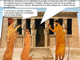 Ικέτισσα σου προσπέφτω και σε παρακαλώ να μη χάσω τον άντρα μου τώρα που τον βρήκα. Στον αδερφό σου μην τον μαρτυρήσεις. Ο Ερμής μ’ έδωσε στον γονιό σου να με φυλάξει για τον άνδρα μου εδώ που με γυρεύει. Μη χαριστείς στον άδικο αδερφό σου, το δίκαιο πατέρα σου αδικώντας. Γι αυτά που με ικετέψατε σωπαίνω. Στην άμυαλη πράξη εγώ του αδερφού μου δε γίνομαι βοηθός. 