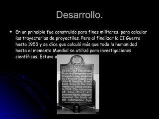 Desarrollo. En un principio fue construido para fines militares, para calcular las trayectorias de proyectiles. Pero al finalizar la II Guerra hasta 1955 y se dice que calculó más que toda la humanidad hasta el momento Mundial se utilizó para investigaciones científicas. Estuvo activo. 