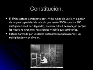 Constitución. El Eniac estaba compuesto por 17468 tubos de vacío, y, a pesar de la gran capacidad de cálculo que tenía (5000 sumas y 300 multiplicaciones por segundo), era muy difícil de manejar porque los tubos no eran muy resistentes y había que cambiarlos. Estaba formado por unidades autónomas (acumuladores), un multiplicador y un divisor. 
