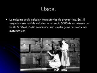 Usos. La máquina podía calcular trayectorias de proyectiles. En 1,5 segundos era posible calcular la potencia 5000 de un número de hasta 5 cifras. Podía solucionar  una amplia gama de problemas matemáticos. 