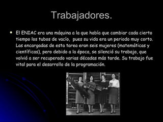 Trabajadores. El ENIAC era una máquina a la que había que cambiar cada cierto tiempo los tubos de vacío,  pues su vida era un periodo muy corto. Las encargadas de esta tarea eran seis mujeres (matemáticas y científicas), pero debido a la época, se silenció su trabajo, que volvió a ser recuperado varias décadas más tarde. Su trabajo fue vital para el desarrollo de la programación. 