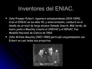 Inventores del ENIAC. John Presper Eckert, ingeniero estadounidense (1919-1995). Creó el ENIAC en los años 40, y anteriormente, colaboró en el diseño de un misil de largo alcance llamado Snarck. Más tarde, de nuevo junto a Mauchly crearía el UNIVAC y el BINAC. Fue Medalla Nacional de Ciencia de 1969. John William Mauchly (1907-1980) participó conjuntamente con Eckert en casi todos sus proyectos.   