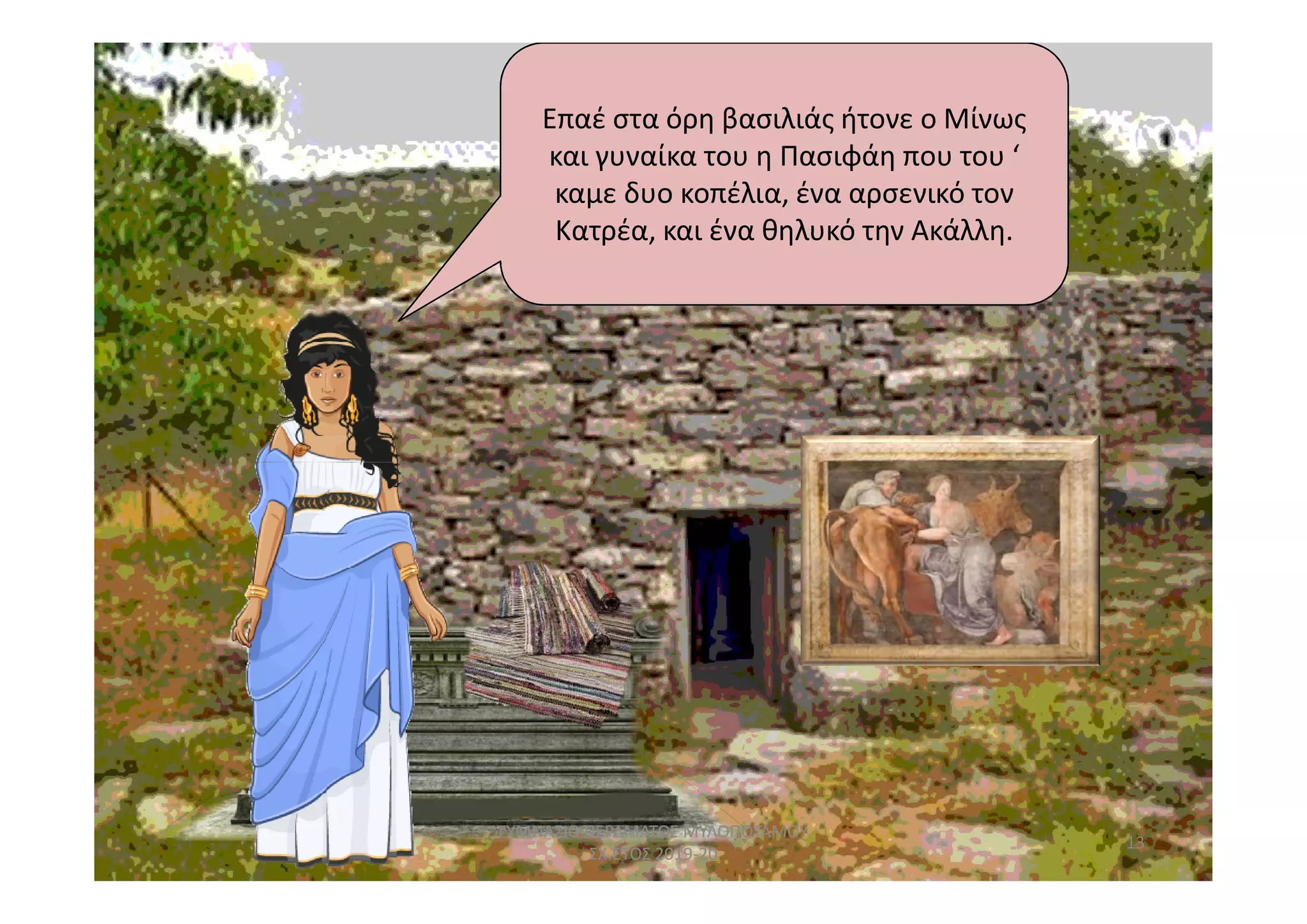 Επαέ στα όρη βασιλιάς ήτονε ο Μίνως
και γυναίκα του η Πασιφάη που του ‘
καμε δυο κοπέλια, ένα αρσενικό τον
Κατρέα, και ένα θηλυκό την Ακάλλη.
13
ΓΥΜΝΑΣΙΟ ΠΕΡΑΜΑΤΟΣ ΜΥΛΟΠΟΤΑΜΟΥ
ΣΧ.ΕΤΟΣ 2019-20
 