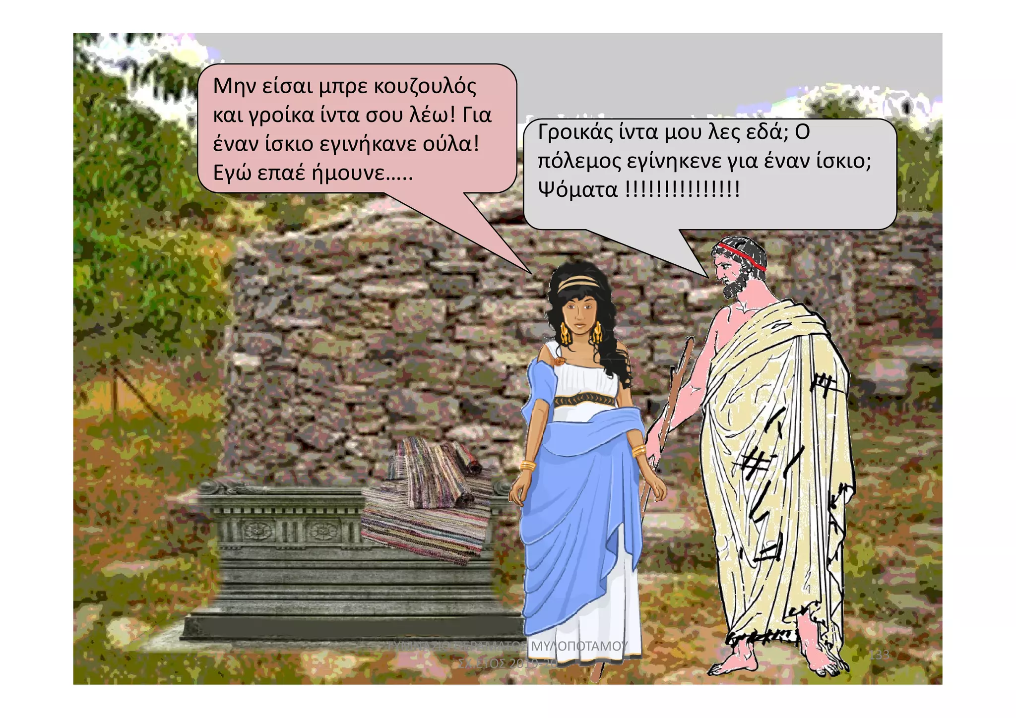 Μην είσαι μπρε κουζουλός
και γροίκα ίντα σου λέω! Για
έναν ίσκιο εγινήκανε ούλα!
Εγώ επαέ ήμουνε…..
Γροικάς ίντα μου λες εδά; ΟΓροικάς ίντα μου λες εδά; Ο
πόλεμος εγίνηκενε για έναν ίσκιο;
Ψόματα !!!!!!!!!!!!!!!
133
ΓΥΜΝΑΣΙΟ ΠΕΡΑΜΑΤΟΣ ΜΥΛΟΠΟΤΑΜΟΥ
ΣΧ.ΕΤΟΣ 2019-20
 