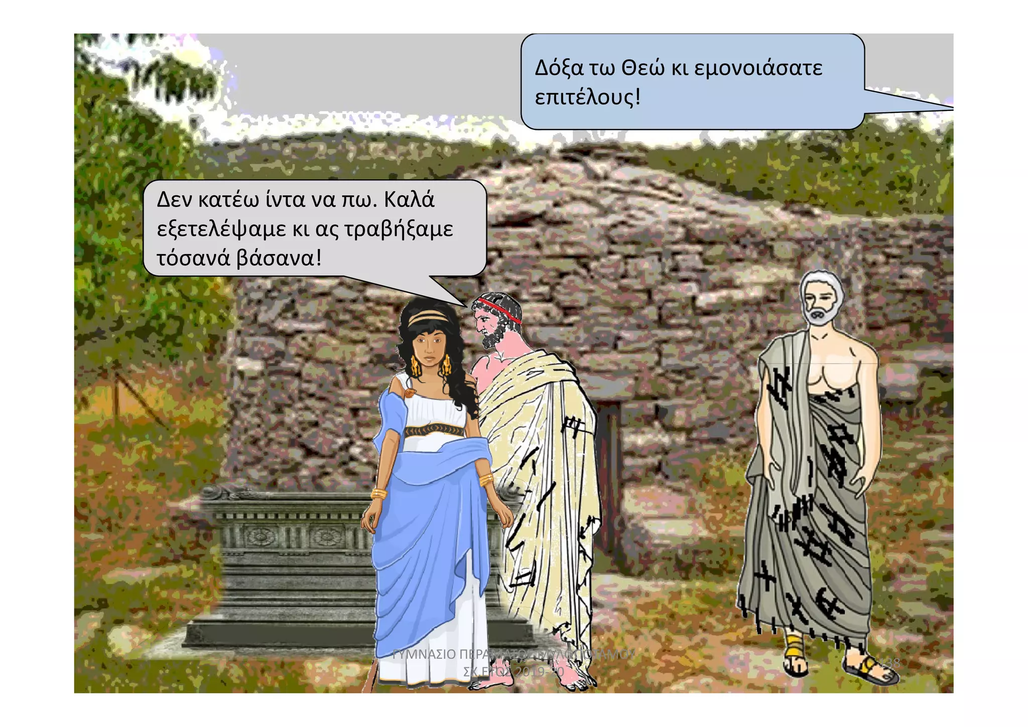 Δεν κατέω ίντα να πω. Καλά
εξετελέψαμε κι ας τραβήξαμε
τόσανά βάσανα!
Δόξα τω Θεώ κι εμονοιάσατε
επιτέλους!
138
ΓΥΜΝΑΣΙΟ ΠΕΡΑΜΑΤΟΣ ΜΥΛΟΠΟΤΑΜΟΥ
ΣΧ.ΕΤΟΣ 2019-20
 