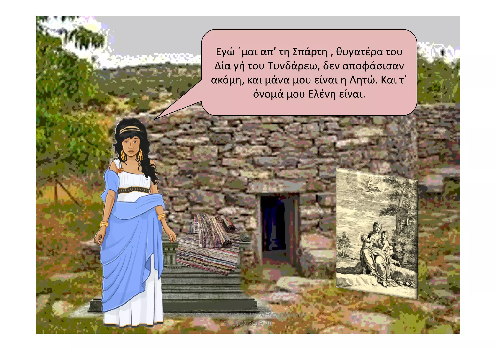 Εγώ ΄μαι απ’ τη Σπάρτη , θυγατέρα του
Δία γή του Τυνδάρεω, δεν αποφάσισαν
ακόμη, και μάνα μου είναι η Λητώ. Και τ΄
όνομά μου Ελένη είναι.
14
ΓΥΜΝΑΣΙΟ ΠΕΡΑΜΑΤΟΣ ΜΥΛΟΠΟΤΑΜΟΥ
ΣΧ.ΕΤΟΣ 2019-20
 