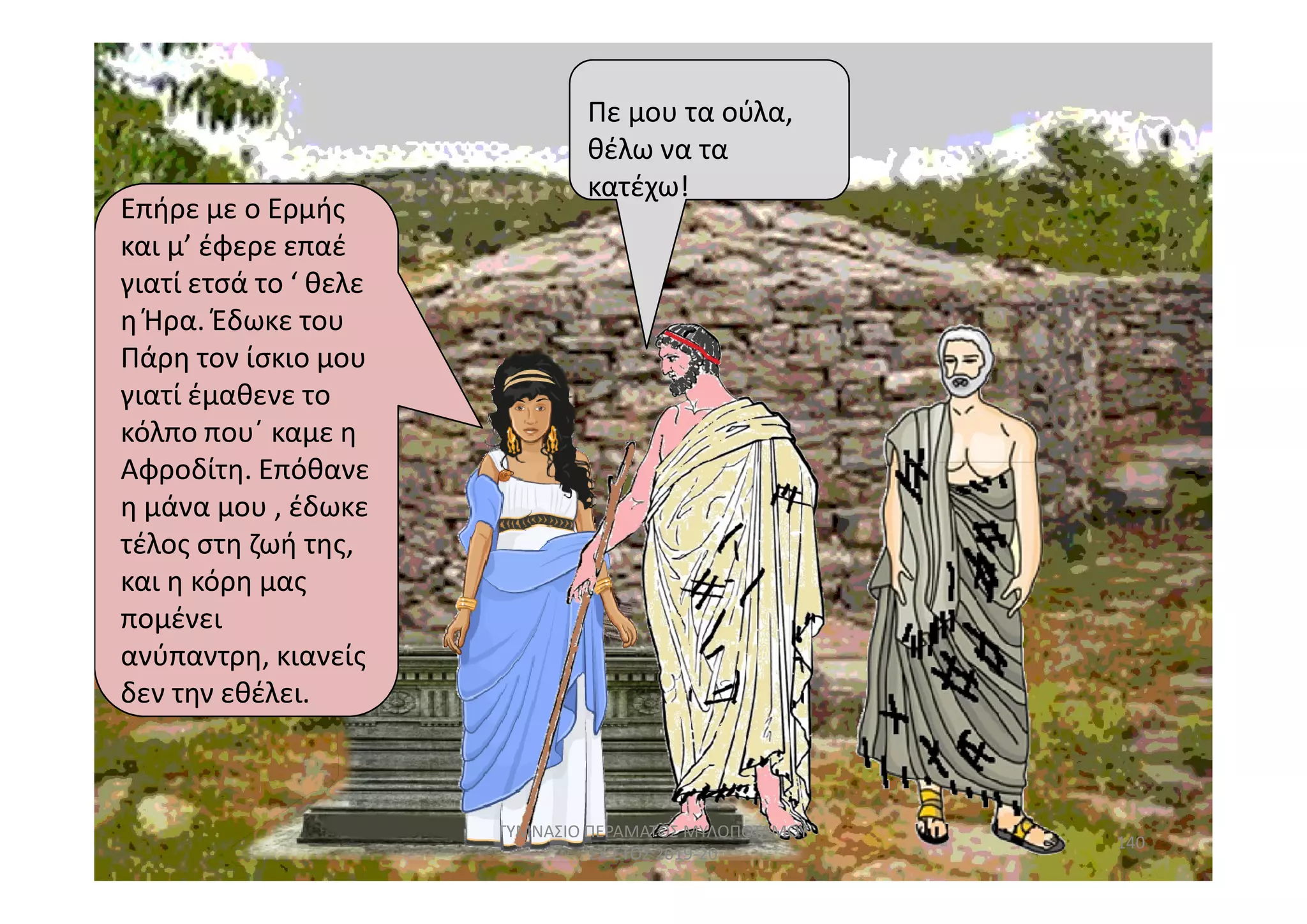 Επήρε με ο ΕρμήςΕπήρε με ο Ερμής
και μ’ έφερε επαέ
γιατί ετσά το ‘ θελε
η Ήρα. Έδωκε του
Πάρη τον ίσκιο μου
γιατί έμαθενε το
κόλπο που΄ καμε η
Αφροδίτη. Επόθανε
κατέχω!
Πε μου τα ούλα,
θέλω να τα
κατέχω!
δεν την
Αφροδίτη. Επόθανε
η μάνα μου , έδωκε
τέλος στη ζωή της,
και η κόρη μας
πομένει
ανύπαντρη, κιανείς
δεν την εθέλει.
140
ΓΥΜΝΑΣΙΟ ΠΕΡΑΜΑΤΟΣ ΜΥΛΟΠΟΤΑΜΟΥ
ΣΧ.ΕΤΟΣ 2019-20
 