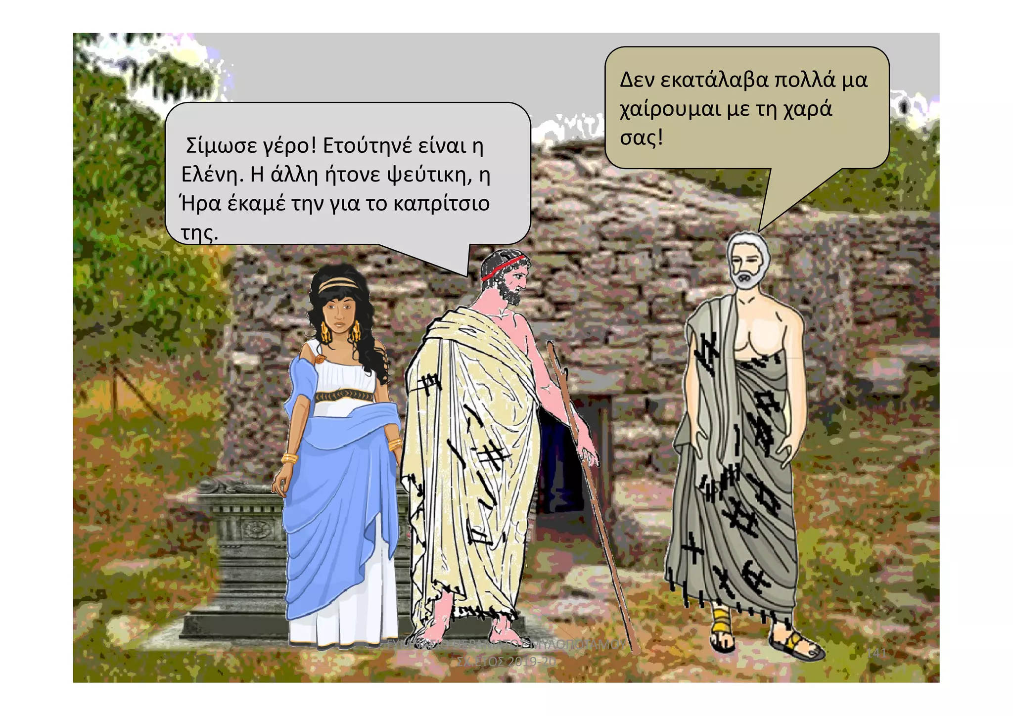 της.
Σίμωσε γέρο! Ετούτηνέ είναι η
Ελένη. Η άλλη ήτονε ψεύτικη, η
Ήρα έκαμέ την για το καπρίτσιο
της.
Δεν εκατάλαβα πολλά μα
χαίρουμαι με τη χαρά
σας!
141
ΓΥΜΝΑΣΙΟ ΠΕΡΑΜΑΤΟΣ ΜΥΛΟΠΟΤΑΜΟΥ
ΣΧ.ΕΤΟΣ 2019-20
 