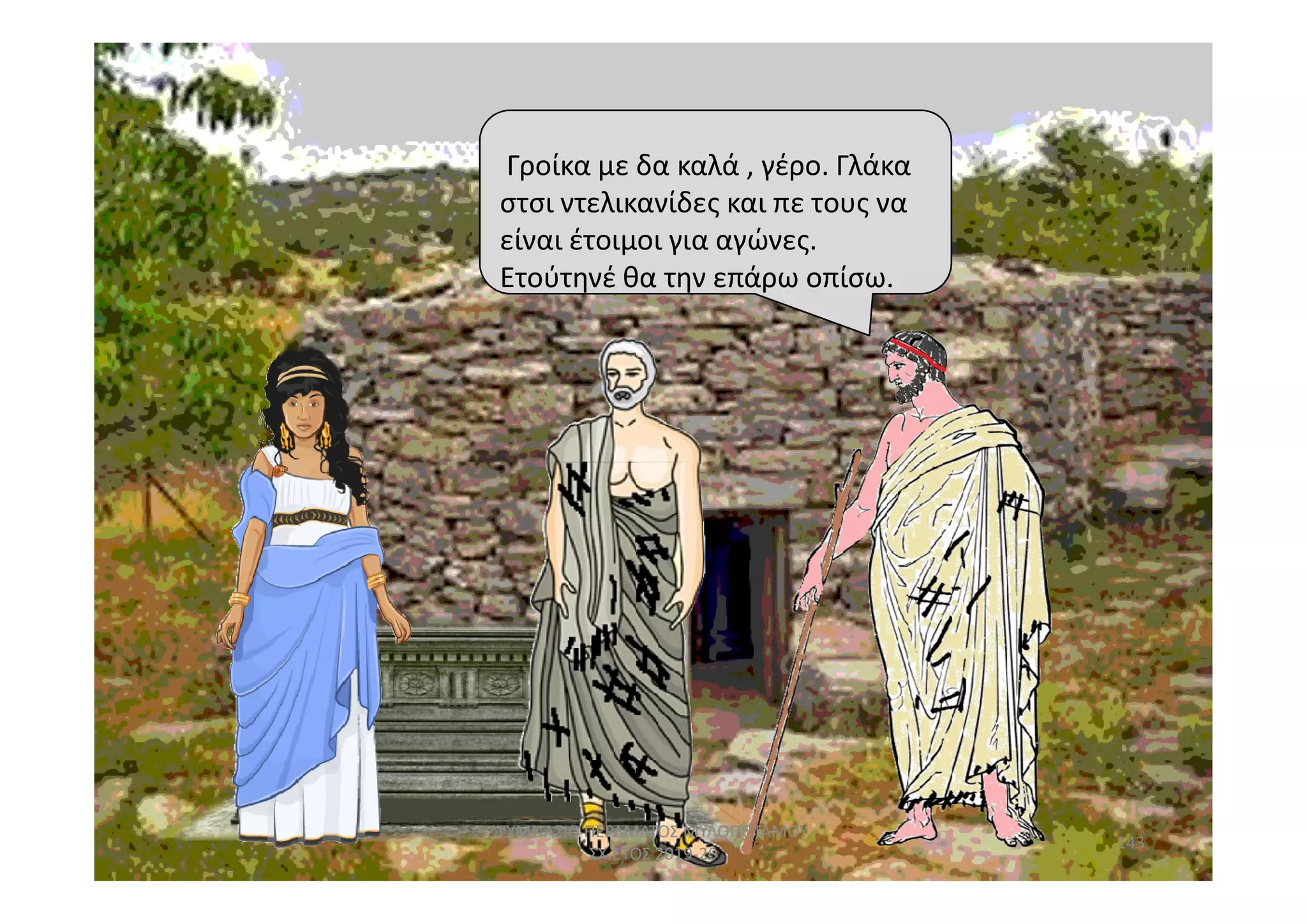 Ετούτηνέ θα την επάρω οπίσω.
Γροίκα με δα καλά , γέρο. Γλάκα
στσι ντελικανίδες και πε τους να
είναι έτοιμοι για αγώνες.
Ετούτηνέ θα την επάρω οπίσω.
143
ΓΥΜΝΑΣΙΟ ΠΕΡΑΜΑΤΟΣ ΜΥΛΟΠΟΤΑΜΟΥ
ΣΧ.ΕΤΟΣ 2019-20
 