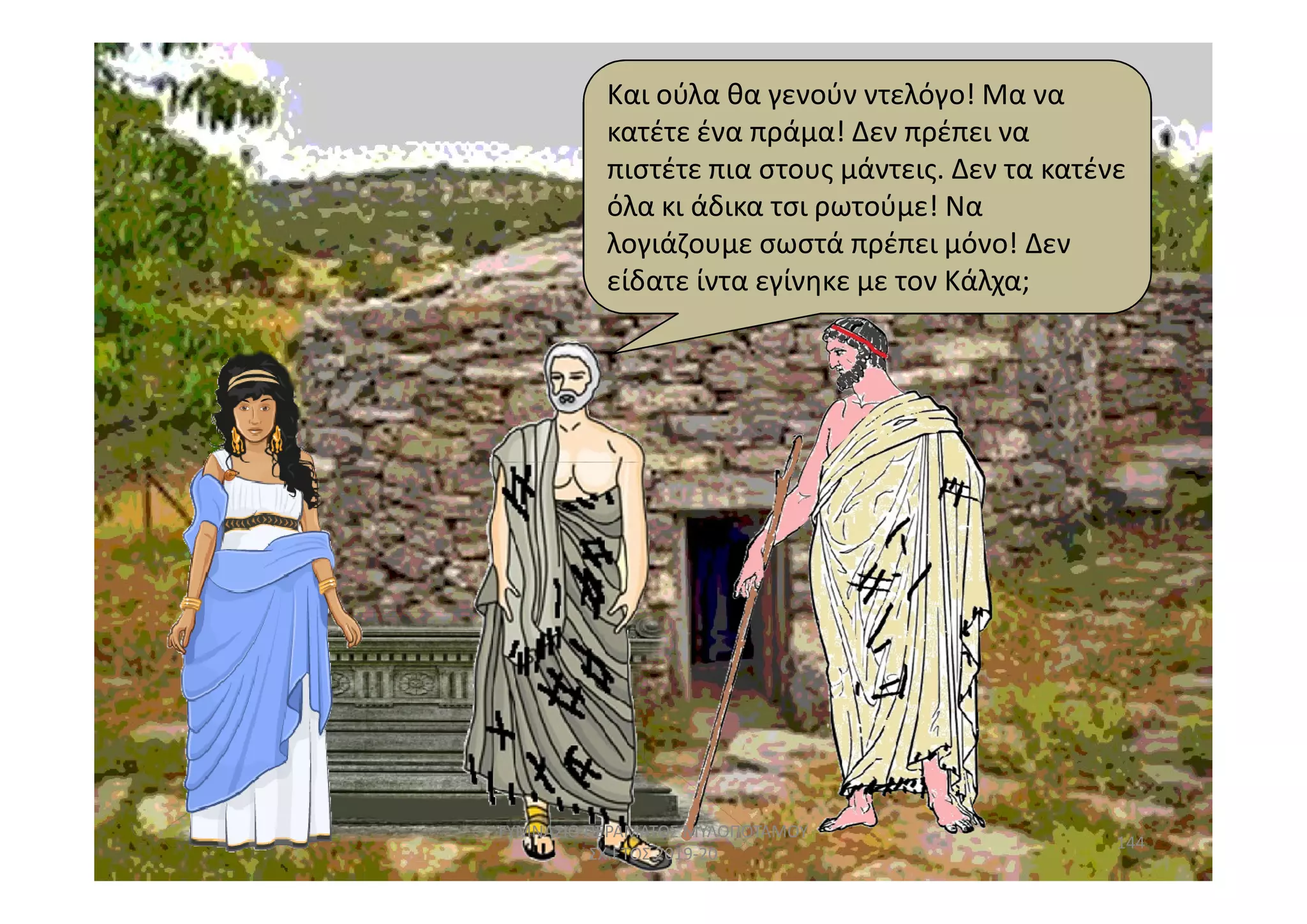 Και ούλα θα γενούν ντελόγο! Μα να
κατέτε ένα πράμα! Δεν πρέπει να
πιστέτε πια στους μάντεις. Δεν τα κατένε
όλα κι άδικα τσι ρωτούμε! Να
λογιάζουμε σωστά πρέπει μόνο! Δεν
είδατε ίντα εγίνηκε με τον Κάλχα;
144
ΓΥΜΝΑΣΙΟ ΠΕΡΑΜΑΤΟΣ ΜΥΛΟΠΟΤΑΜΟΥ
ΣΧ.ΕΤΟΣ 2019-20
 