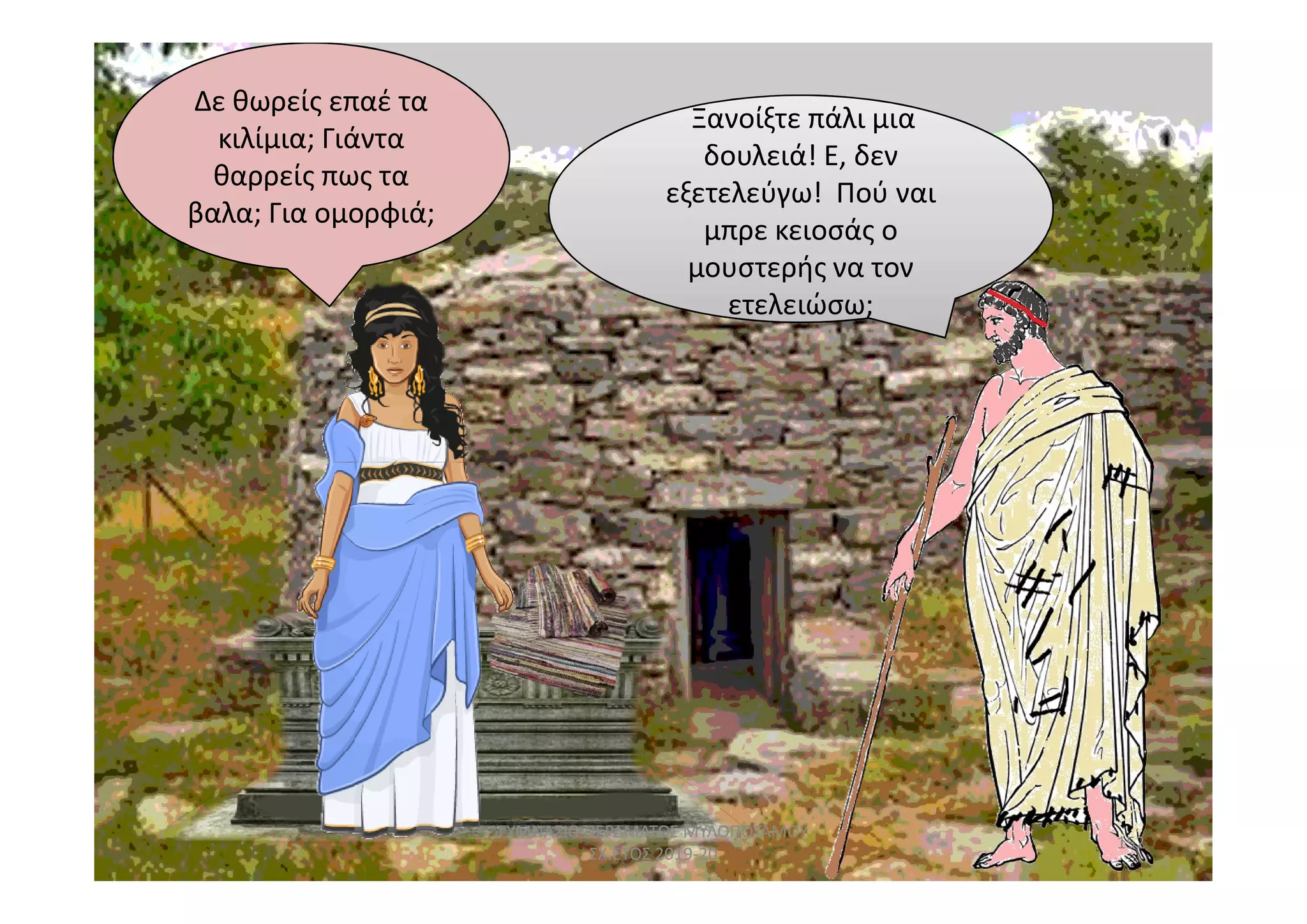 Ξανοίξτε πάλι μια
ετελειώσω;
Ξανοίξτε πάλι μια
δουλειά! Ε, δεν
εξετελεύγω! Πού ναι
μπρε κειοσάς ο
μουστερής να τον
ετελειώσω;
Δε θωρείς επαέ τα
κιλίμια; Γιάντα
θαρρείς πως τα
βαλα; Για ομορφιά;
152
ΓΥΜΝΑΣΙΟ ΠΕΡΑΜΑΤΟΣ ΜΥΛΟΠΟΤΑΜΟΥ
ΣΧ.ΕΤΟΣ 2019-20
 