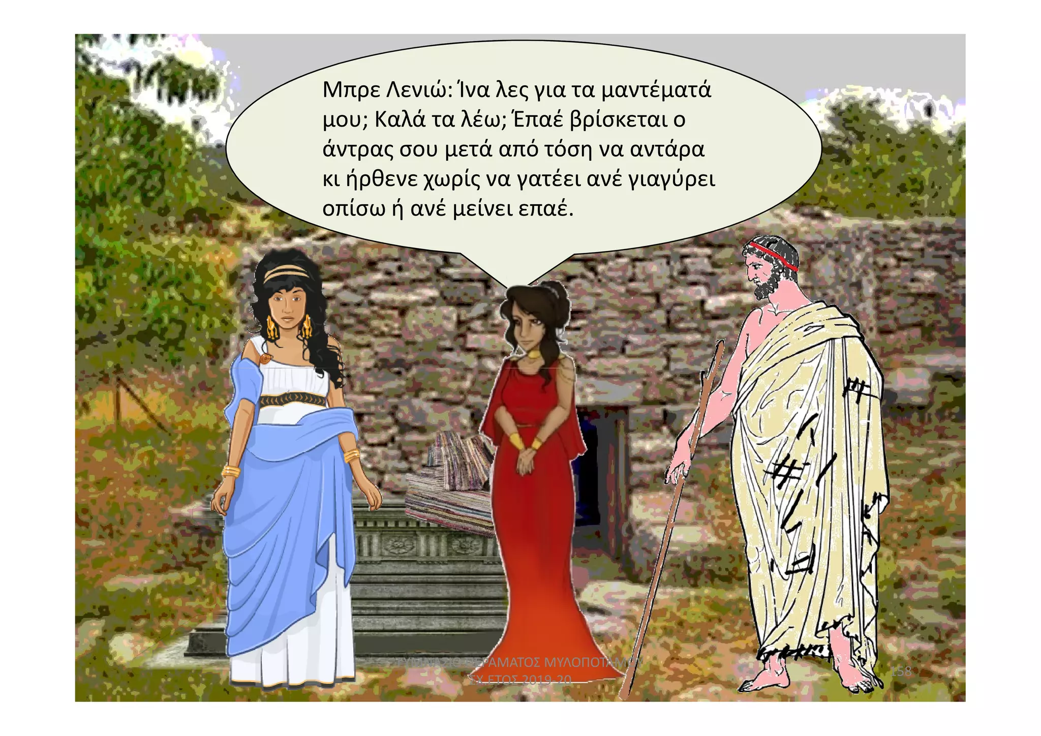 Μπρε Λενιώ: Ίνα λες για τα μαντέματά
μου; Καλά τα λέω; Έπαέ βρίσκεται ο
άντρας σου μετά από τόση να αντάρα
κι ήρθενε χωρίς να γατέει ανέ γιαγύρει
οπίσω ή ανέ μείνει επαέ.
158
ΓΥΜΝΑΣΙΟ ΠΕΡΑΜΑΤΟΣ ΜΥΛΟΠΟΤΑΜΟΥ
ΣΧ.ΕΤΟΣ 2019-20
 
