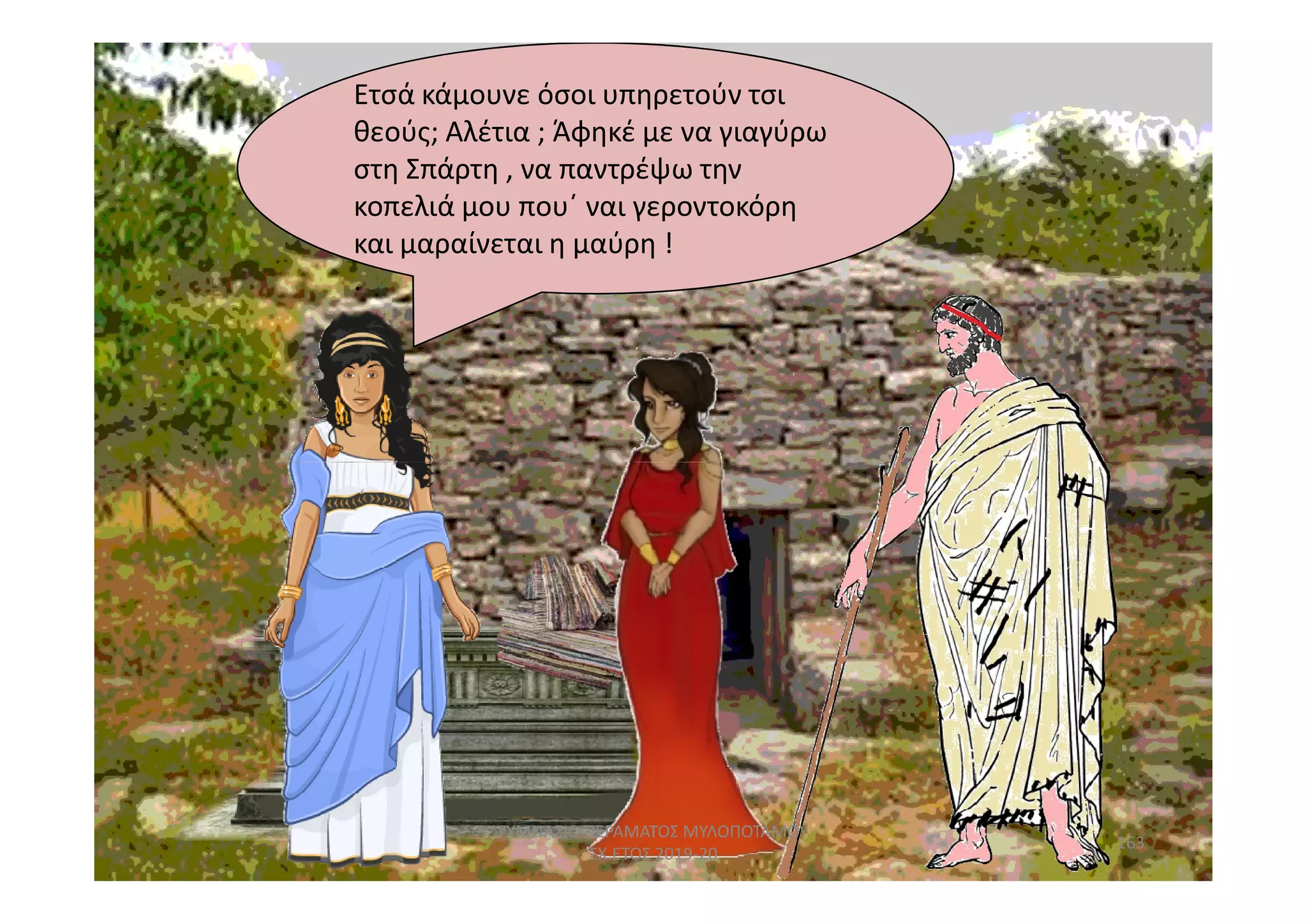Ετσά κάμουνε όσοι υπηρετούν τσι
και μαραίνεται η μαύρη !
.
Ετσά κάμουνε όσοι υπηρετούν τσι
θεούς; Αλέτια ; Άφηκέ με να γιαγύρω
στη Σπάρτη , να παντρέψω την
κοπελιά μου που΄ ναι γεροντοκόρη
και μαραίνεται η μαύρη !
.
163
ΓΥΜΝΑΣΙΟ ΠΕΡΑΜΑΤΟΣ ΜΥΛΟΠΟΤΑΜΟΥ
ΣΧ.ΕΤΟΣ 2019-20
 