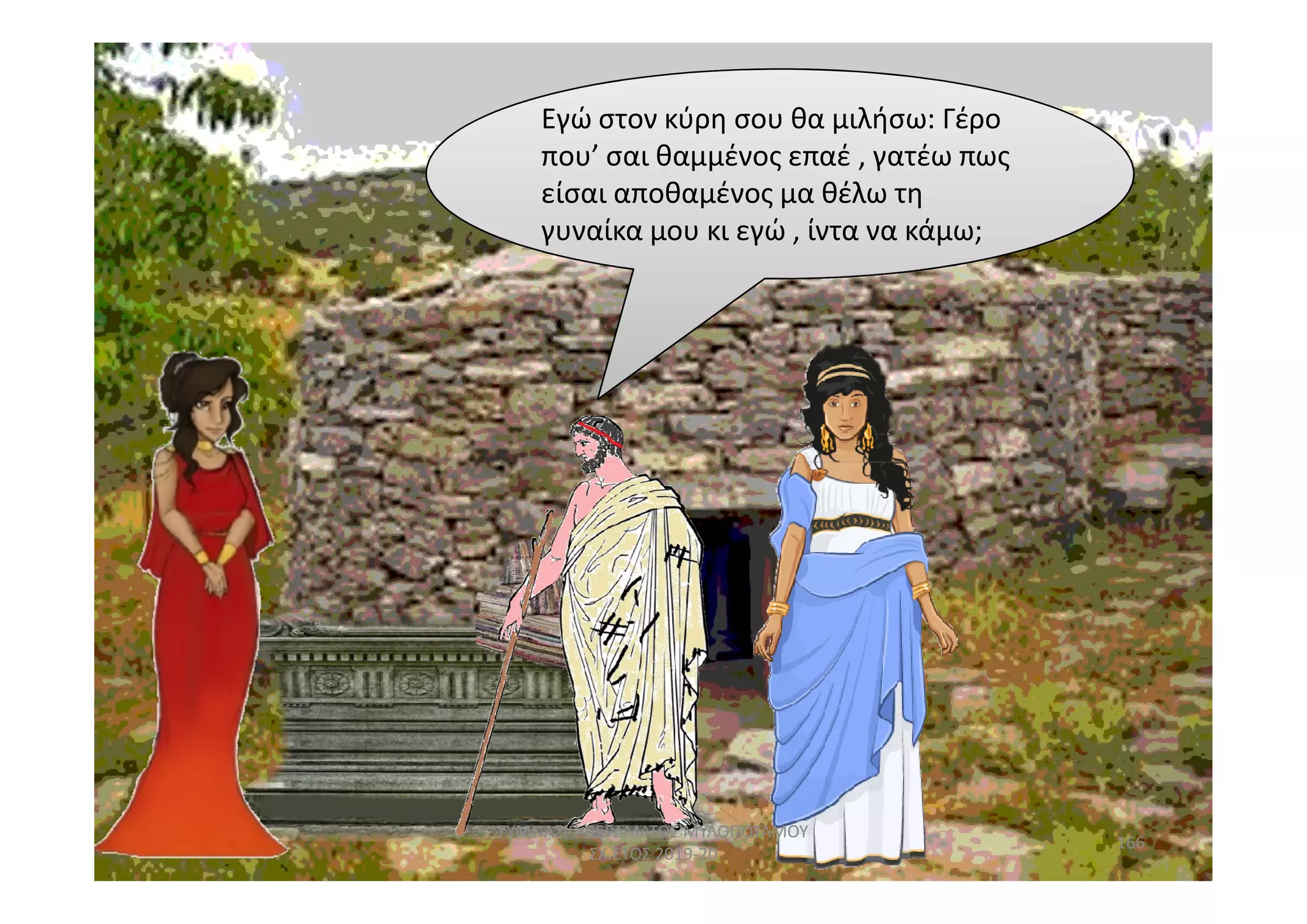 Εγώ στον κύρη σου θα μιλήσω: Γέρο
που’ σαι θαμμένος επαέ , γατέω πως
είσαι αποθαμένος μα θέλω τη
γυναίκα μου κι εγώ , ίντα να κάμω;
166
ΓΥΜΝΑΣΙΟ ΠΕΡΑΜΑΤΟΣ ΜΥΛΟΠΟΤΑΜΟΥ
ΣΧ.ΕΤΟΣ 2019-20
 