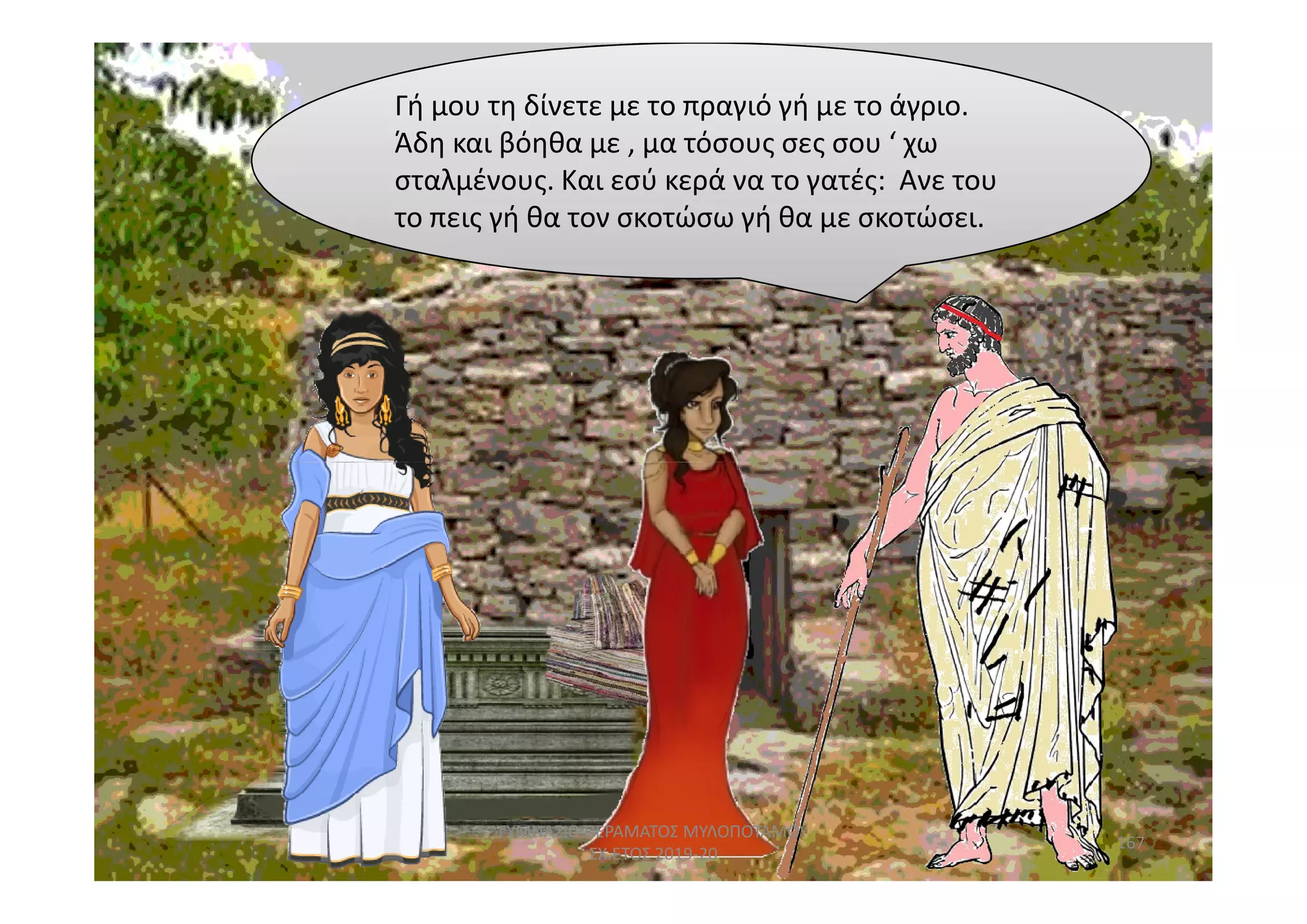 Γή μου τη δίνετε με το πραγιό γή με το άγριο.
Άδη και βόηθα με , μα τόσους σες σου ‘ χω
σταλμένους. Και εσύ κερά να το γατές: Ανε του
το πεις γή θα τον σκοτώσω γή θα με σκοτώσει.
167
ΓΥΜΝΑΣΙΟ ΠΕΡΑΜΑΤΟΣ ΜΥΛΟΠΟΤΑΜΟΥ
ΣΧ.ΕΤΟΣ 2019-20
 