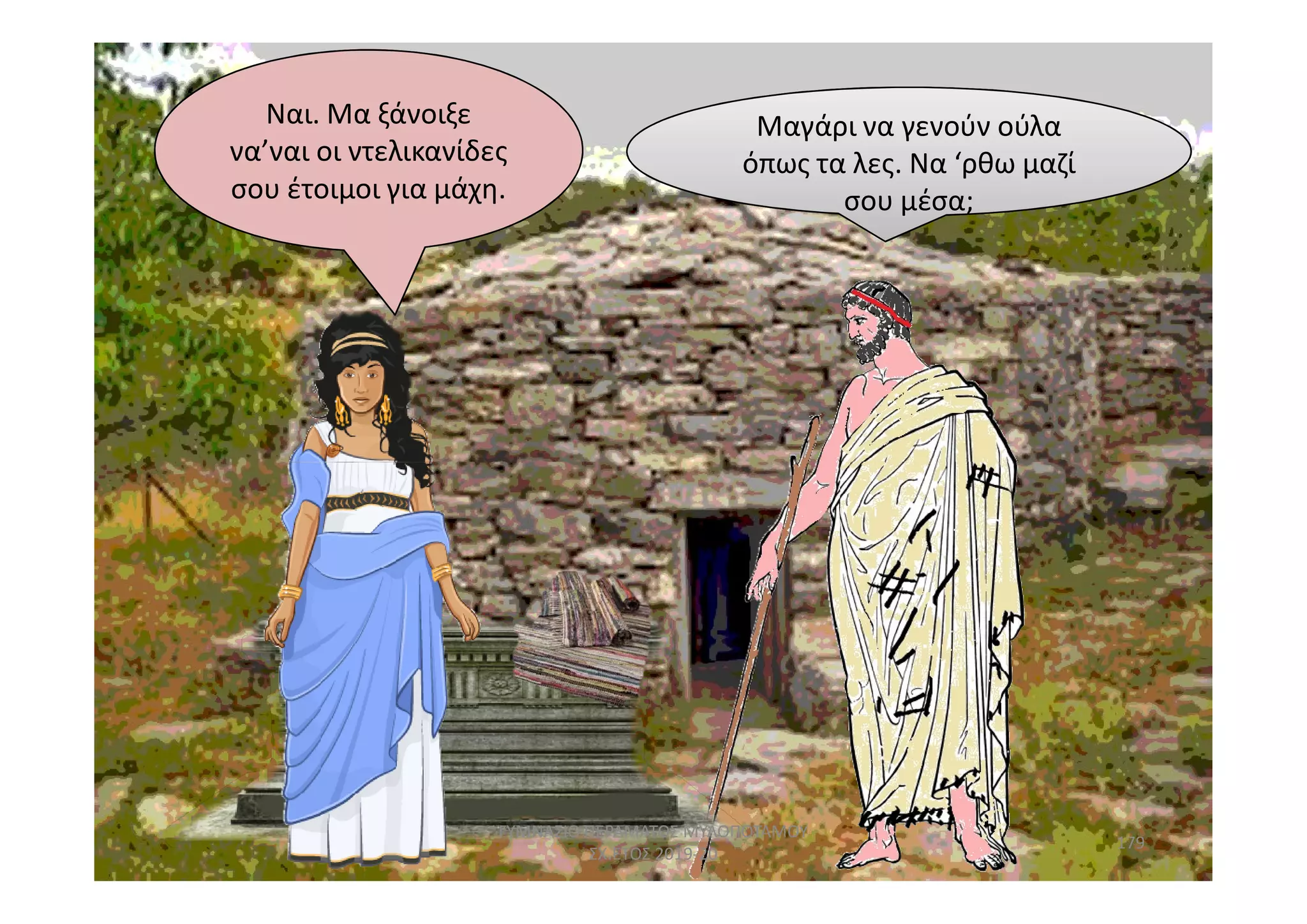 σου μέσα;
Μαγάρι να γενούν ούλα
όπως τα λες. Να ‘ρθω μαζί
σου μέσα;
Ναι. Μα ξάνοιξε
να’ναι οι ντελικανίδες
σου έτοιμοι για μάχη.
179
ΓΥΜΝΑΣΙΟ ΠΕΡΑΜΑΤΟΣ ΜΥΛΟΠΟΤΑΜΟΥ
ΣΧ.ΕΤΟΣ 2019-20
 