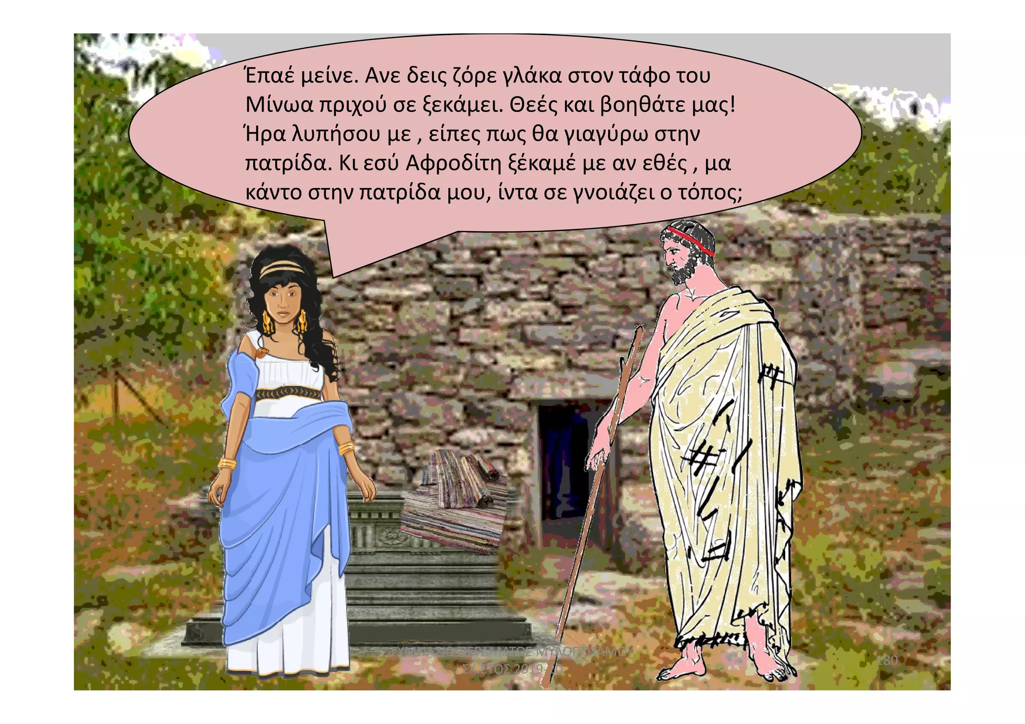 Έπαέ
κάντο στην πατρίδα μου,
Έπαέ μείνε. Ανε δεις ζόρε γλάκα στον τάφο του
Μίνωα πριχού σε ξεκάμει. Θεές και βοηθάτε μας!
Ήρα λυπήσου με , είπες πως θα γιαγύρω στην
πατρίδα. Κι εσύ Αφροδίτη ξέκαμέ με αν εθές , μα
κάντο στην πατρίδα μου, ίντα σε γνοιάζει ο τόπος;
180
ΓΥΜΝΑΣΙΟ ΠΕΡΑΜΑΤΟΣ ΜΥΛΟΠΟΤΑΜΟΥ
ΣΧ.ΕΤΟΣ 2019-20
 