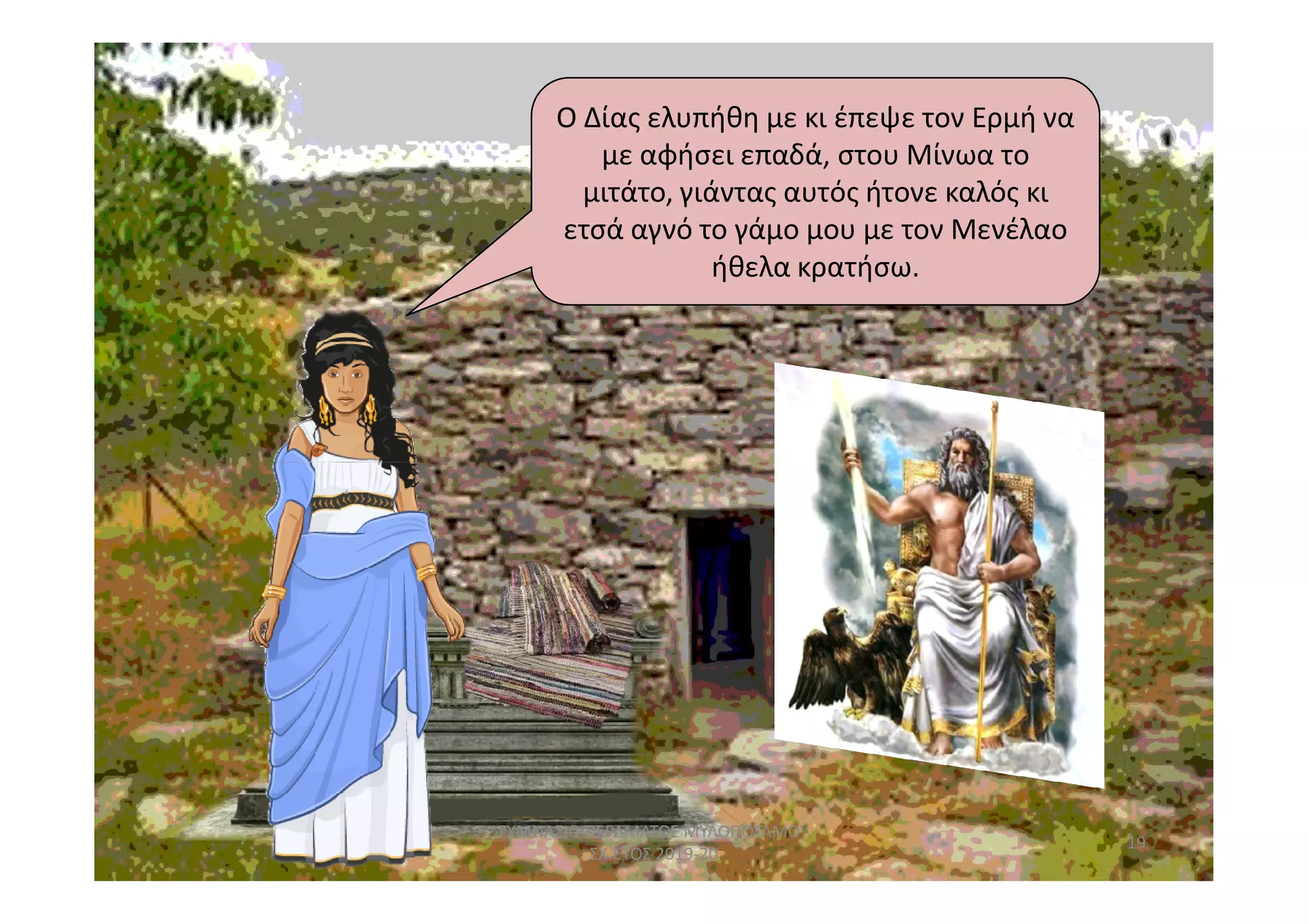 Ο Δίας ελυπήθη με κι έπεψε τον Ερμή να
με αφήσει επαδά, στου Μίνωα το
μιτάτο, γιάντας αυτός ήτονε καλός κι
ετσά αγνό το γάμο μου με τον Μενέλαο
ήθελα κρατήσω.
19
ΓΥΜΝΑΣΙΟ ΠΕΡΑΜΑΤΟΣ ΜΥΛΟΠΟΤΑΜΟΥ
ΣΧ.ΕΤΟΣ 2019-20
 