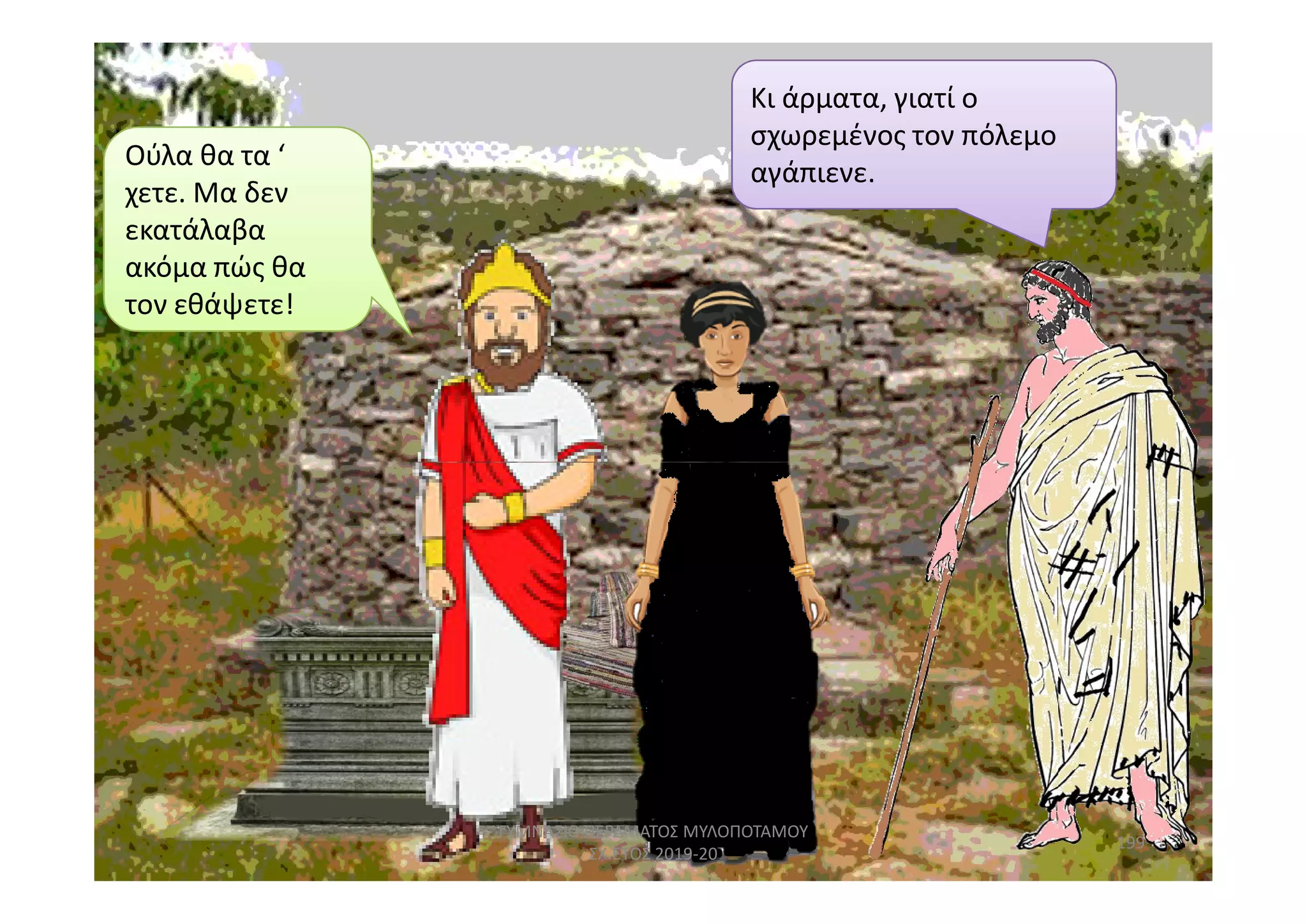 Ούλα θα τα ‘
χετε. Μα δεν
εκατάλαβα
ακόμα πώς θα
τον εθάψετε!
Κι άρματα, γιατί ο
σχωρεμένος τον πόλεμο
αγάπιενε.
199
ΓΥΜΝΑΣΙΟ ΠΕΡΑΜΑΤΟΣ ΜΥΛΟΠΟΤΑΜΟΥ
ΣΧ.ΕΤΟΣ 2019-20
 