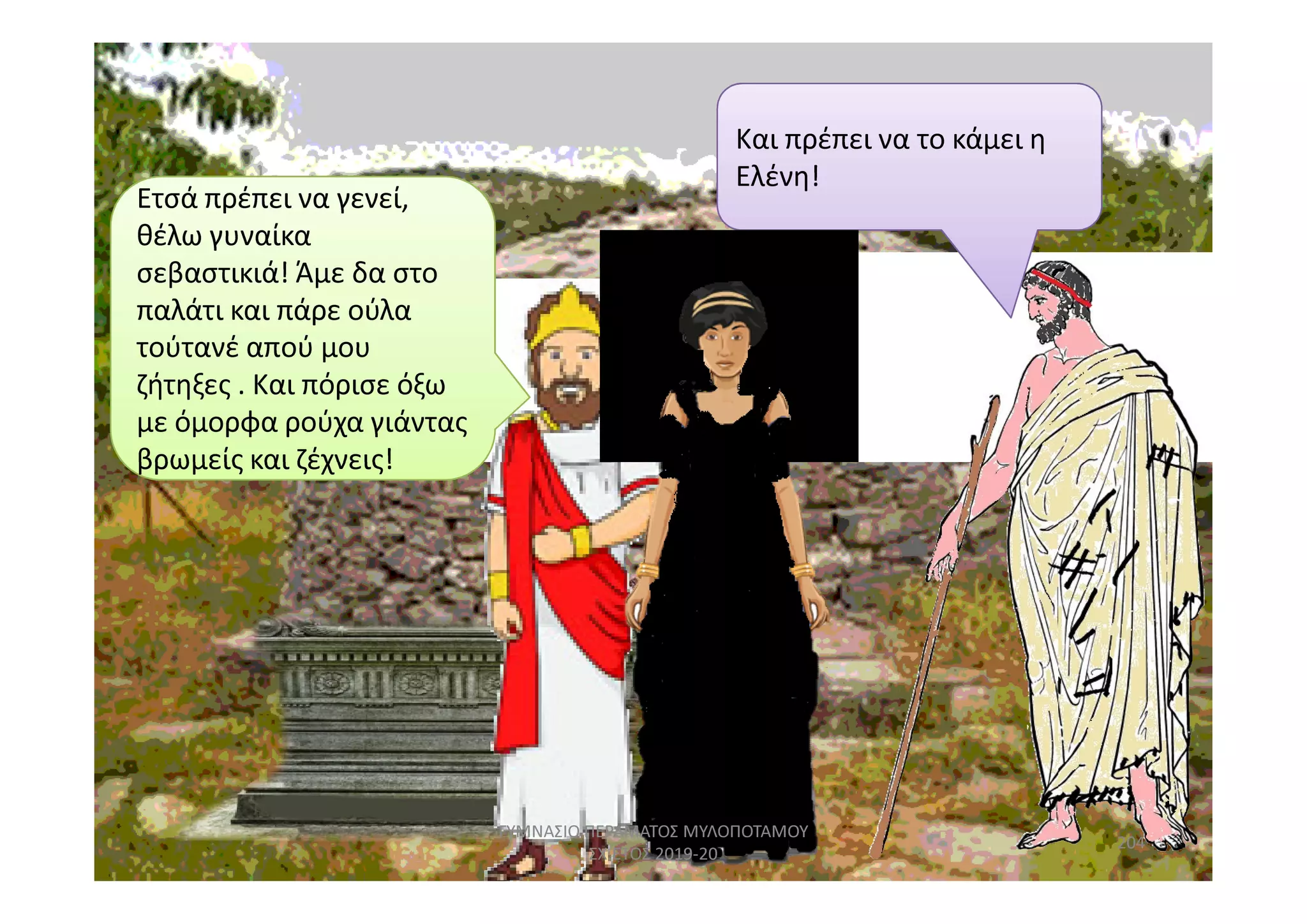 Ετσά πρέπει να γενεί,Ετσά πρέπει να γενεί,
θέλω γυναίκα
σεβαστικιά! Άμε δα στο
παλάτι και πάρε ούλα
τούτανέ απού μου
ζήτηξες . Και πόρισε όξω
με όμορφα ρούχα γιάντας
βρωμείς και ζέχνεις!
Και πρέπει να το κάμει η
Ελένη!
βρωμείς και ζέχνεις!βρωμείς και ζέχνεις!
204
ΓΥΜΝΑΣΙΟ ΠΕΡΑΜΑΤΟΣ ΜΥΛΟΠΟΤΑΜΟΥ
ΣΧ.ΕΤΟΣ 2019-20
 