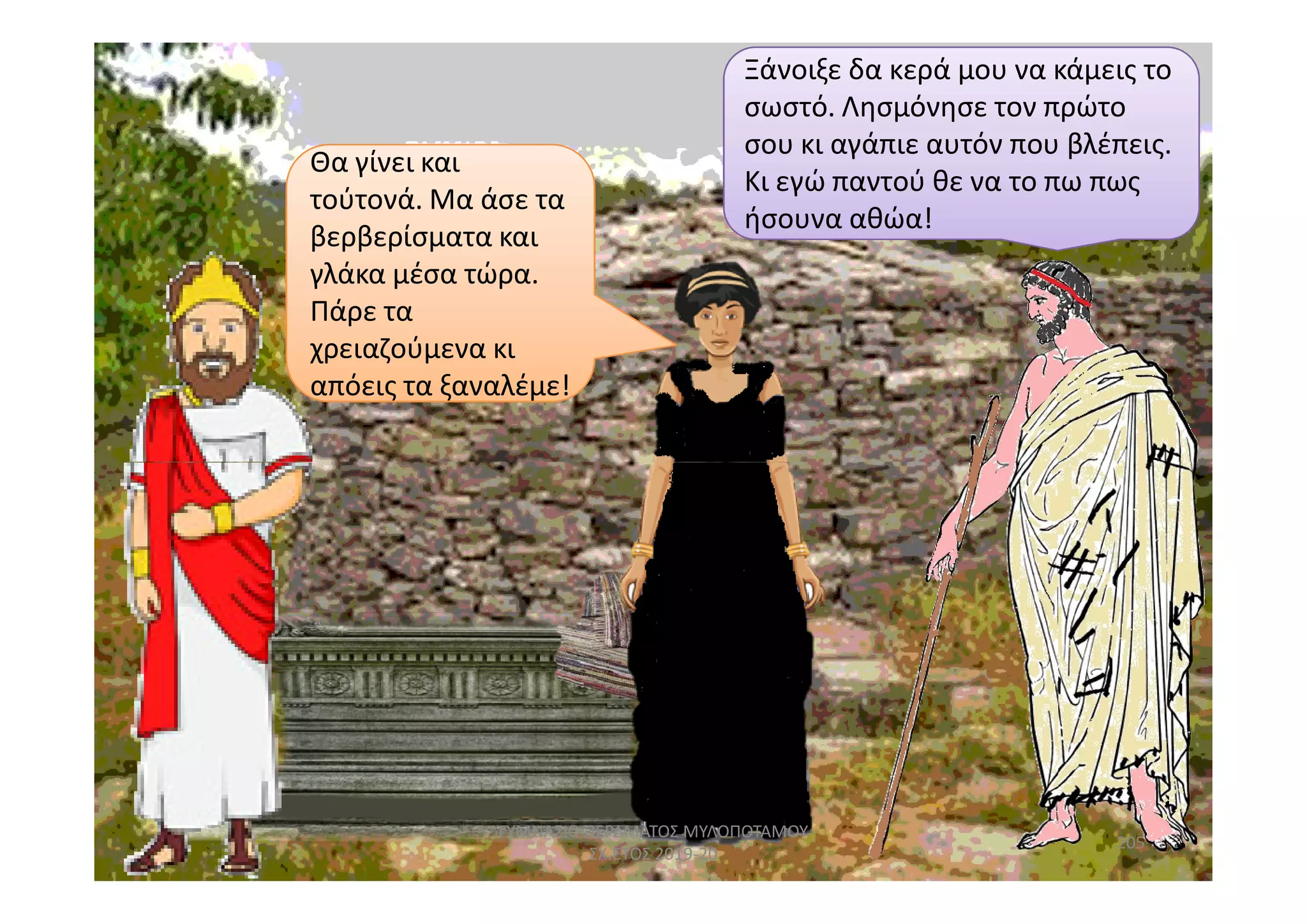 Θα γίνει και
απόεις τα ξαναλέμε!
Θα γίνει και
τούτονά. Μα άσε τα
βερβερίσματα και
γλάκα μέσα τώρα.
Πάρε τα
χρειαζούμενα κι
απόεις τα ξαναλέμε!
Ξάνοιξε δα κερά μου να κάμεις το
σωστό. Λησμόνησε τον πρώτο
σου κι αγάπιε αυτόν που βλέπεις.
Κι εγώ παντού θε να το πω πως
ήσουνα αθώα!
205
ΓΥΜΝΑΣΙΟ ΠΕΡΑΜΑΤΟΣ ΜΥΛΟΠΟΤΑΜΟΥ
ΣΧ.ΕΤΟΣ 2019-20
 