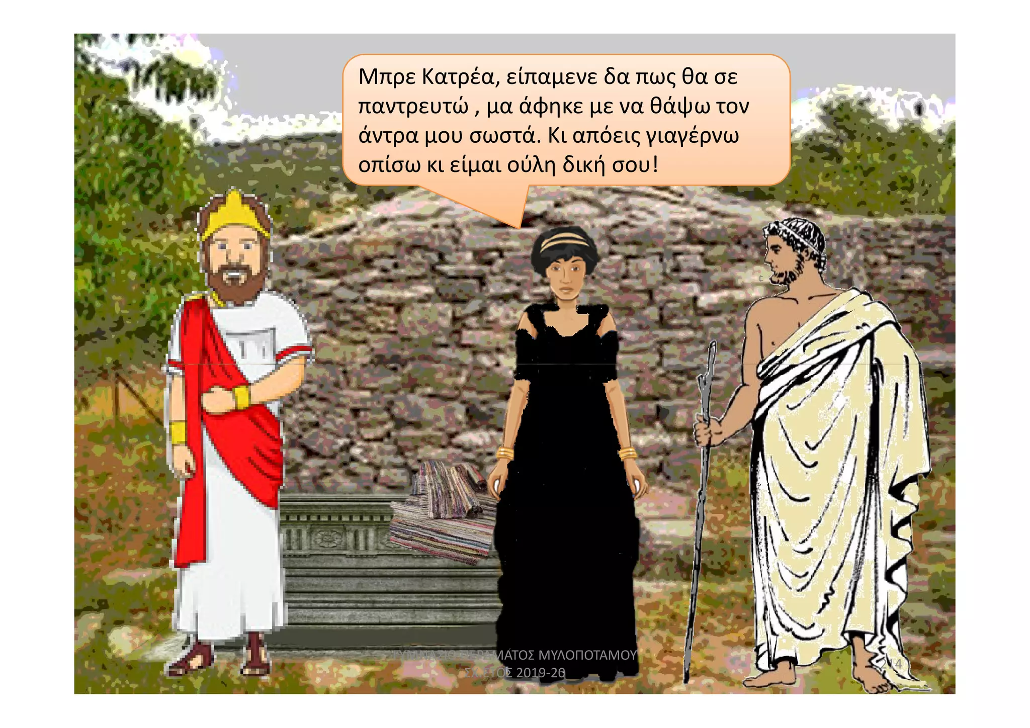 Μπρε Κατρέα, είπαμενε δα πως θα σε
παντρευτώ , μα άφηκε με να θάψω τον
άντρα μου σωστά. Κι απόεις γιαγέρνω
οπίσω κι είμαι ούλη δική σου!
214
ΓΥΜΝΑΣΙΟ ΠΕΡΑΜΑΤΟΣ ΜΥΛΟΠΟΤΑΜΟΥ
ΣΧ.ΕΤΟΣ 2019-20
 