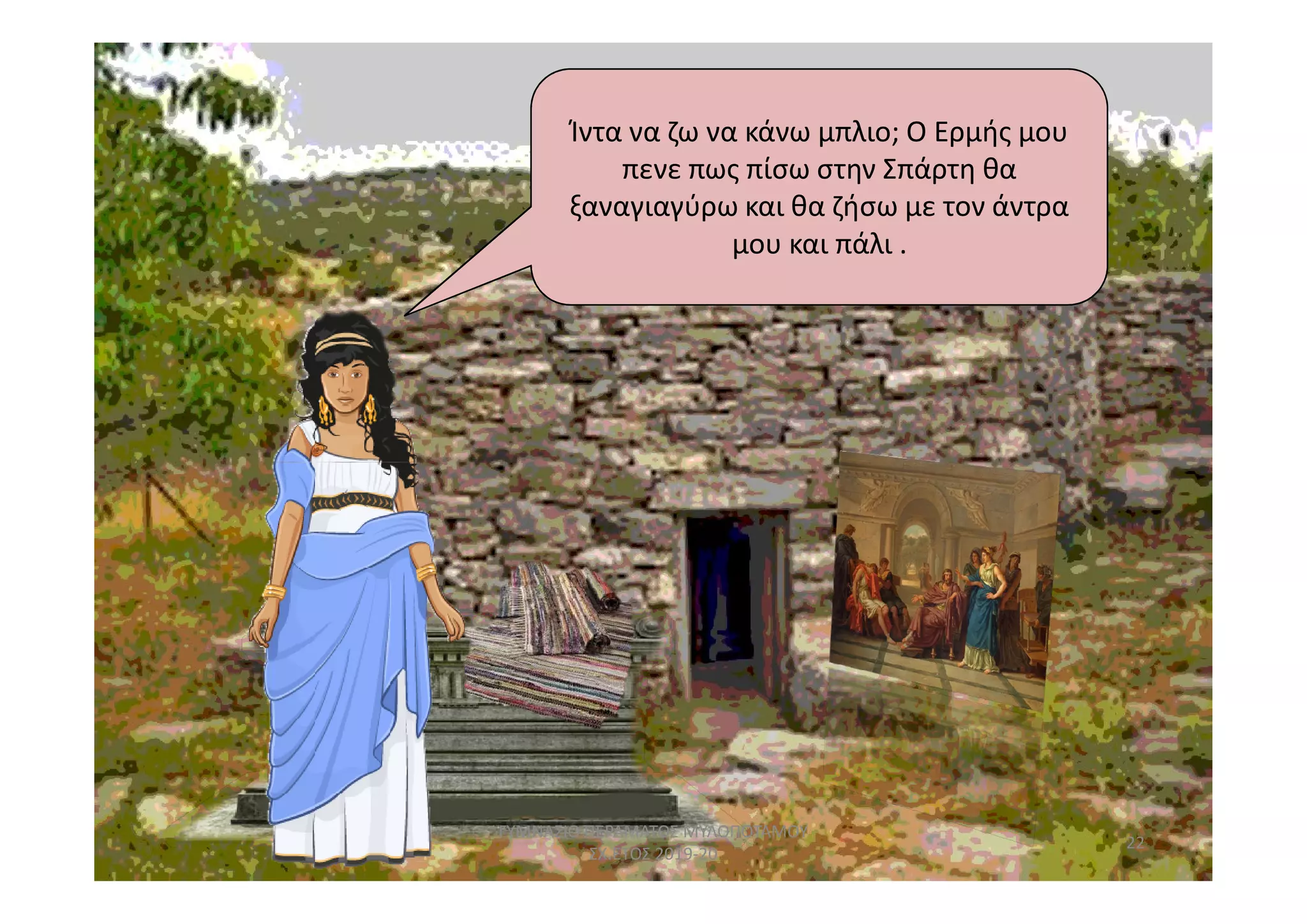 Ίντα να ζω να κάνω μπλιο; Ο Ερμής μου
πενε πως πίσω στην Σπάρτη θα
ξαναγιαγύρω και θα ζήσω με τον άντρα
μου και πάλι .
22
ΓΥΜΝΑΣΙΟ ΠΕΡΑΜΑΤΟΣ ΜΥΛΟΠΟΤΑΜΟΥ
ΣΧ.ΕΤΟΣ 2019-20
 