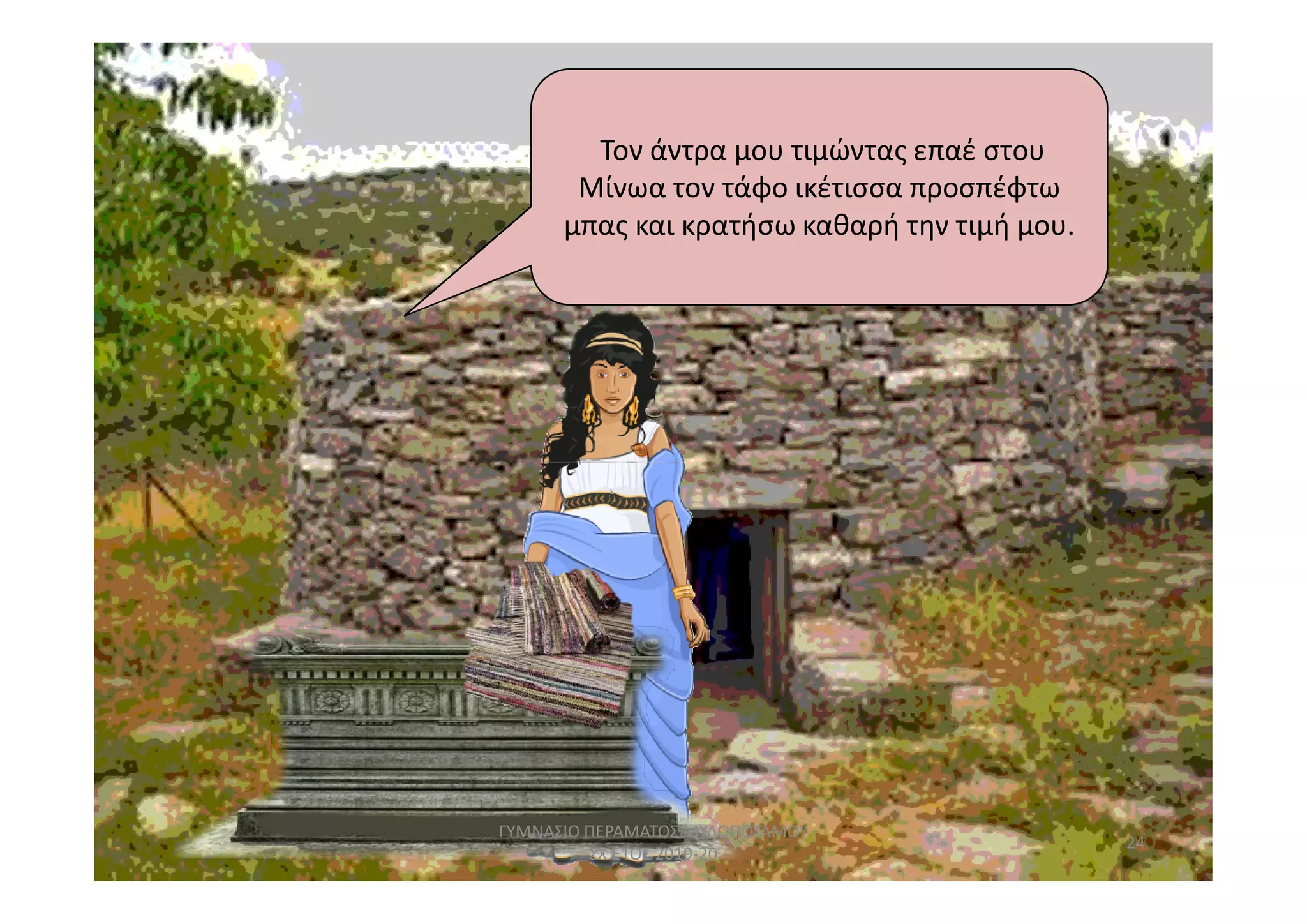 Τον άντρα μου τιμώντας επαέ στου
Μίνωα τον τάφο ικέτισσα προσπέφτω
μπας και κρατήσω καθαρή την τιμή μου.
24
ΓΥΜΝΑΣΙΟ ΠΕΡΑΜΑΤΟΣ ΜΥΛΟΠΟΤΑΜΟΥ
ΣΧ.ΕΤΟΣ 2019-20
 