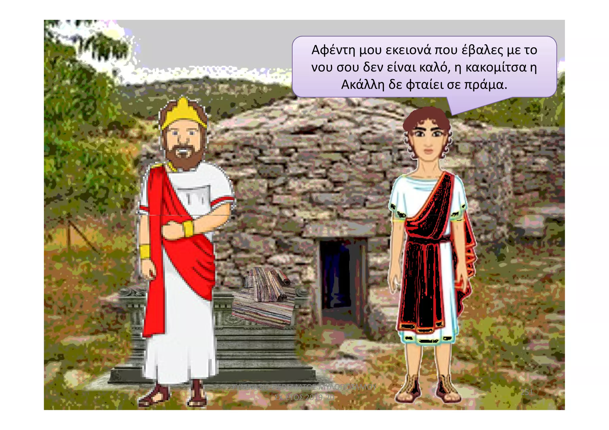 Αφέντη μου εκειονά που έβαλες με το
νου σου δεν είναι καλό, η κακομίτσα η
Ακάλλη δε φταίει σε πράμα.
251
ΓΥΜΝΑΣΙΟ ΠΕΡΑΜΑΤΟΣ ΜΥΛΟΠΟΤΑΜΟΥ
ΣΧ.ΕΤΟΣ 2019-20
 