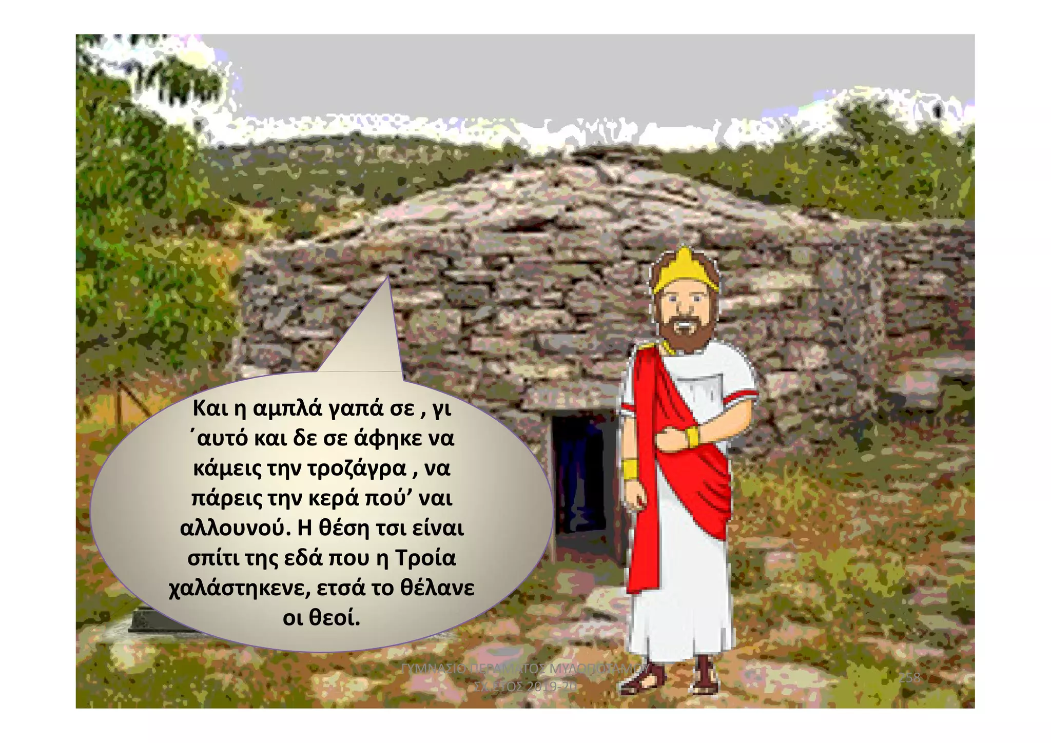 Και η σε , γιΚαι η αμπλά γαπά σε , γι
΄αυτό και δε σε άφηκε να
κάμεις την τροζάγρα , να
πάρεις την κερά πού’ ναι
αλλουνού. Η θέση τσι είναι
σπίτι της εδά που η Τροία
χαλάστηκενε, ετσά το θέλανε
οι θεοί.
258
ΓΥΜΝΑΣΙΟ ΠΕΡΑΜΑΤΟΣ ΜΥΛΟΠΟΤΑΜΟΥ
ΣΧ.ΕΤΟΣ 2019-20
 