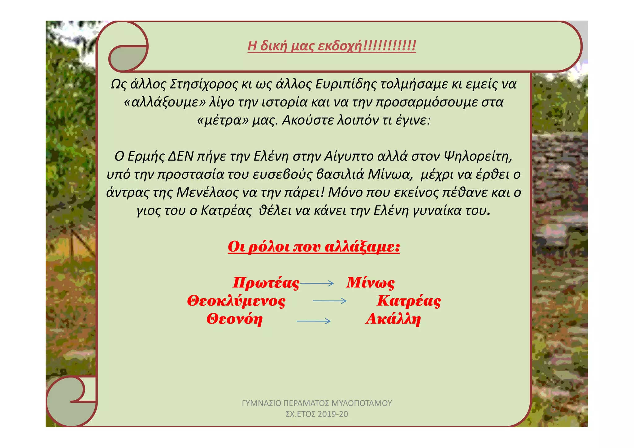 Ως άλλος Στησίχορος κι ως άλλος Ευριπίδης τολμήσαμε κι εμείς να
«αλλάξουμε» λίγο την ιστορία και να την προσαρμόσουμε στα
«μέτρα» μας. Ακούστε λοιπόν τι έγινε:
Ο Ερμής ΔΕΝ πήγε την Ελένη στην Αίγυπτο αλλά στον Ψηλορείτη,
υπό την προστασία του ευσεβούς βασιλιά Μίνωα, μέχρι να έρθει ο
άντρας της Μενέλαος να την πάρει! Μόνο που εκείνος πέθανε και ο
γιος του ο Κατρέας θέλει να κάνει την Ελένη γυναίκα του.
Η δική μας εκδοχή!!!!!!!!!!!
Οι ρόλοι που αλλάξαμε:
Πρωτέας Μίνως
Θεοκλύμενος Κατρέας
Θεονόη Ακάλλη
5
ΓΥΜΝΑΣΙΟ ΠΕΡΑΜΑΤΟΣ ΜΥΛΟΠΟΤΑΜΟΥ
ΣΧ.ΕΤΟΣ 2019-20
 