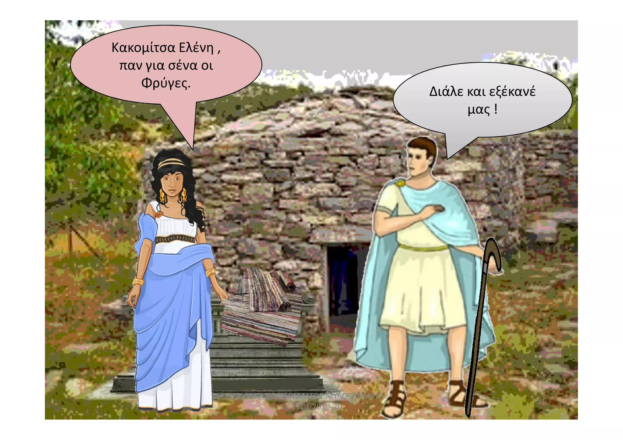 Κακομίτσα Ελένη ,
παν για σένα οι
Φρύγες.
Διάλε και εξέκανέ
μας !
51
ΓΥΜΝΑΣΙΟ ΠΕΡΑΜΑΤΟΣ ΜΥΛΟΠΟΤΑΜΟΥ
ΣΧ.ΕΤΟΣ 2019-20
 