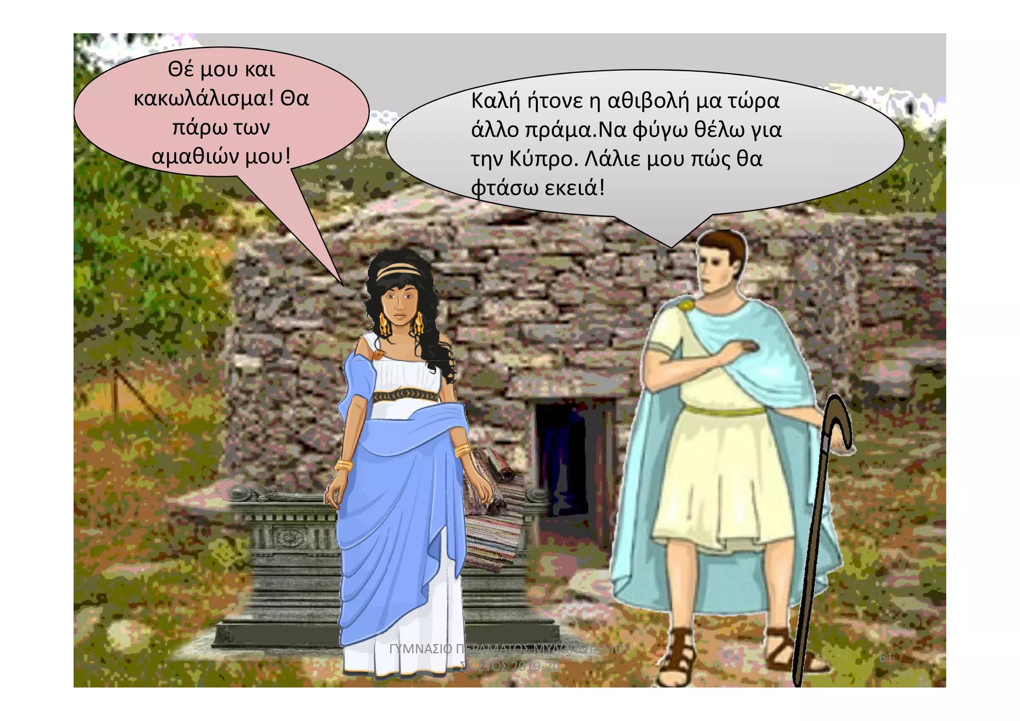 Καλή ήτονε η αθιβολή μα τώρα
φτάσω εκειά!
Καλή ήτονε η αθιβολή μα τώρα
άλλο πράμα.Να φύγω θέλω για
την Κύπρο. Λάλιε μου πώς θα
φτάσω εκειά!
Θέ μου και
αμαθιών μου!
Θέ μου και
κακωλάλισμα! Θα
πάρω των
αμαθιών μου!
61
ΓΥΜΝΑΣΙΟ ΠΕΡΑΜΑΤΟΣ ΜΥΛΟΠΟΤΑΜΟΥ
ΣΧ.ΕΤΟΣ 2019-20
 