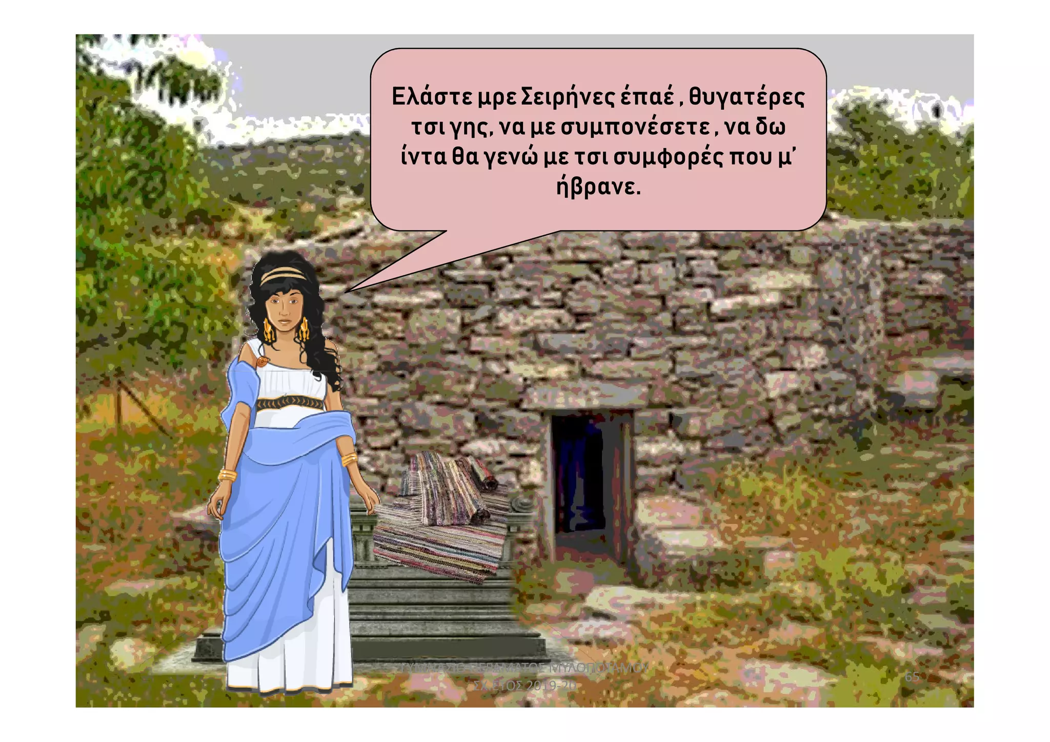 Ελάστε μρε Σειρήνες έπαέ , θυγατέρες
τσι γης, να με συμπονέσετε, να δω
ίντα θα γενώ με τσι συμφορές που μ’
ήβρανε.
65
ΓΥΜΝΑΣΙΟ ΠΕΡΑΜΑΤΟΣ ΜΥΛΟΠΟΤΑΜΟΥ
ΣΧ.ΕΤΟΣ 2019-20
 