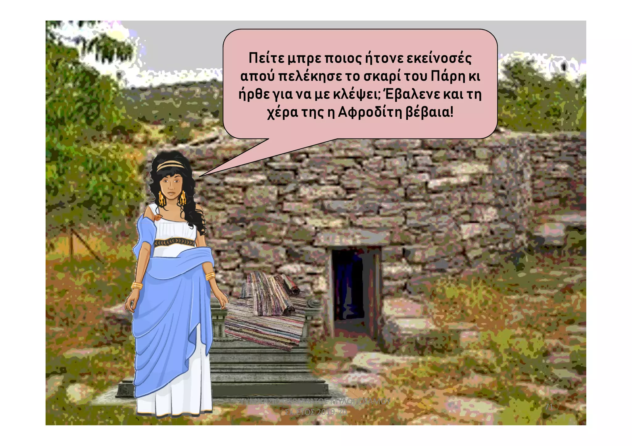 Πείτε μπρε ποιος ήτονε εκείνοσές
απού πελέκησετο σκαρί του Πάρη κι
ήρθεγια να με κλέψει; Έβαλενεκαι τη
χέρα της η Αφροδίτη βέβαια!
71
ΓΥΜΝΑΣΙΟ ΠΕΡΑΜΑΤΟΣ ΜΥΛΟΠΟΤΑΜΟΥ
ΣΧ.ΕΤΟΣ 2019-20
 