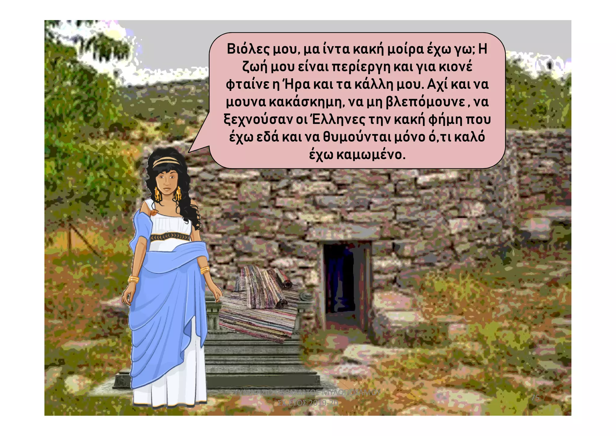 Βιόλες μου, μα ίντα κακή μοίρα έχω γω; Η
ζωή μου είναι περίεργηκαι για κιονέ
φταίνε η Ήρα και τα κάλλη μου. Αχί και να
μουνακακάσκημη, να μη βλεπόμουνε, να
ξεχνούσαν οι Έλληνες την κακή φήμη που
έχω εδά και να θυμούνται μόνο ό,τι καλό
έχω καμωμένο.
75
ΓΥΜΝΑΣΙΟ ΠΕΡΑΜΑΤΟΣ ΜΥΛΟΠΟΤΑΜΟΥ
ΣΧ.ΕΤΟΣ 2019-20
 